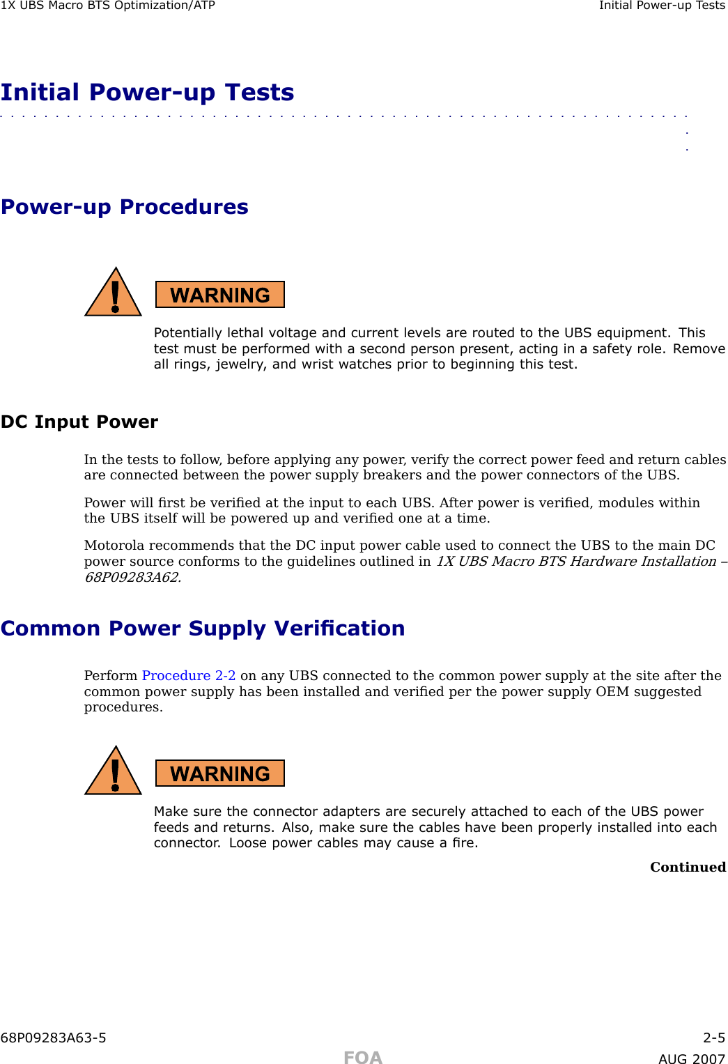 1X UBS Macro B T S Optimization/A TP Initial P ower -up T estsInitial Power -up Tests■■■■■■■■■■■■■■■■■■■■■■■■■■■■■■■■■■■■■■■■■■■■■■■■■■■■■■■■■■■■■■■■Power -up ProceduresP otentially lethal v oltage and current lev els are routed to the UBS equipment. Thistest must be performed with a second person present, acting in a safet y role. R emo v eall rings, jewelry , and wrist w atches prior to beginning this test.DC Input PowerIn the tests to follow , before applying any power , verify the correct power feed and return cablesare connected between the power supply breakers and the power connectors of the UBS .P ower will ﬁrst be veriﬁed at the input to each UBS . A fter power is veriﬁed, modules withinthe UBS itself will be powered up and veriﬁed one at a time.Motorola recommends that the DC input power cable used to connect the UBS to the main DCpower source conforms to the guidelines outlined in1X UBS Macro BTS Hardware Installation –68P09283A62.Common Power Supply VericationP erform Procedure 2 -2 on any UBS connected to the common power supply at the site after thecommon power supply has been installed and veriﬁed per the power supply OEM suggestedprocedures.Mak e sure the connector adapters are securely attached to each of the UBS powerfeeds and returns. Also , mak e sure the cables ha v e been properly installed into eachconnector . Loose power cables ma y cause a re.Continued68P09283A63 -5 2 -5FOA A UG 2007