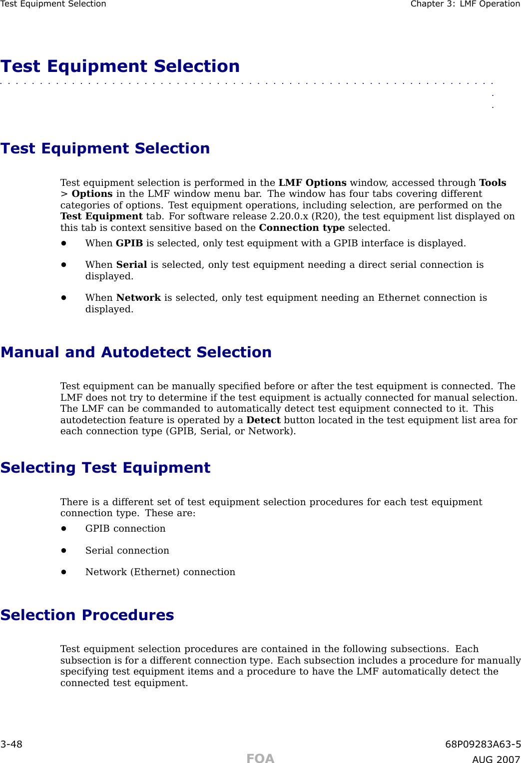 T est Equipment Selection Chapter 3: LMF Oper ationTest Equipment Selection■■■■■■■■■■■■■■■■■■■■■■■■■■■■■■■■■■■■■■■■■■■■■■■■■■■■■■■■■■■■■■■■Test Equipment SelectionT est equipment selection is performed in the LMF Options window , accessed through T ools&gt;Options in the LMF window menu bar . The window has four tabs covering differentcategories of options. T est equipment operations, including selection, are performed on theT est Equipment tab. F or software release 2.20.0.x (R20), the test equipment list displayed onthis tab is context sensitive based on the Connection type selected.•When GPIB is selected, only test equipment with a GPIB interface is displayed.•When Serial is selected, only test equipment needing a direct serial connection isdisplayed.•When Network is selected, only test equipment needing an Ethernet connection isdisplayed.Manual and Autodetect SelectionT est equipment can be manually speciﬁed before or after the test equipment is connected. TheLMF does not try to determine if the test equipment is actually connected for manual selection.The LMF can be commanded to automatically detect test equipment connected to it. Thisautodetection feature is operated by a Detect button located in the test equipment list area foreach connection type (GPIB, Serial, or Network).Selecting Test EquipmentThere is a different set of test equipment selection procedures for each test equipmentconnection type. These are:•GPIB connection•Serial connection•Network (Ethernet) connectionSelection ProceduresT est equipment selection procedures are contained in the following subsections. Eachsubsection is for a different connection type. Each subsection includes a procedure for manuallyspecifying test equipment items and a procedure to have the LMF automatically detect theconnected test equipment.3 -48 68P09283A63 -5FOA A UG 2007