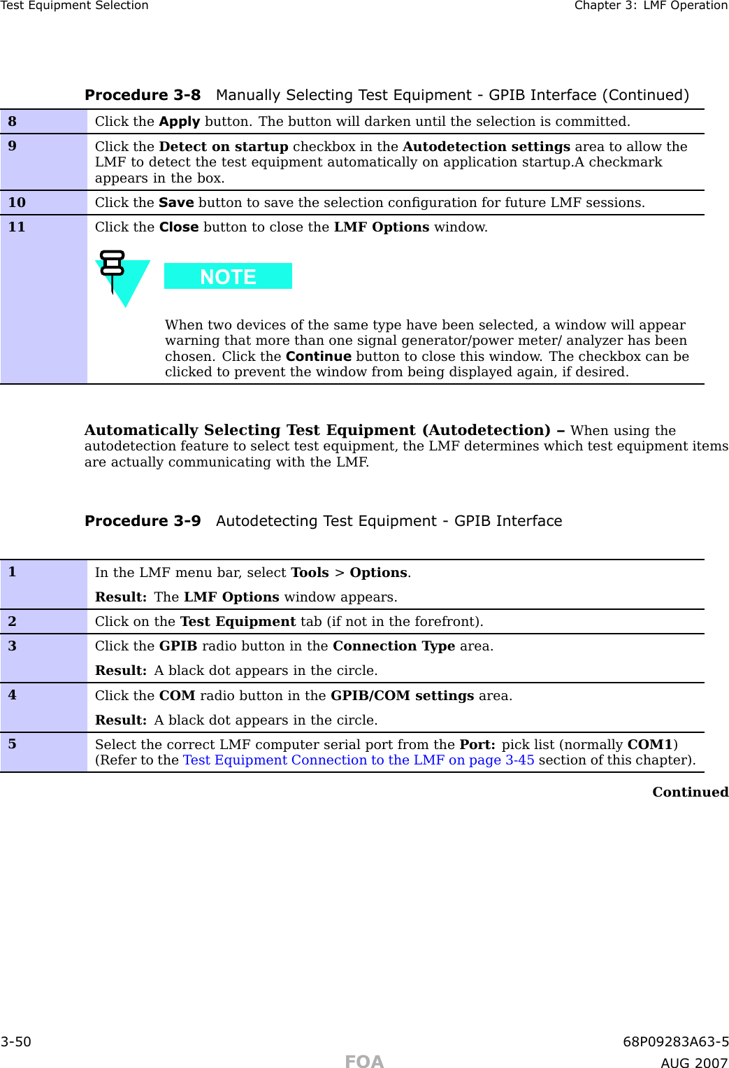 T est Equipment Selection Chapter 3: LMF Oper ationProcedure 3 -8 Manually Selecting T est Equipment - GPIB Interface (Continued)8Click the Apply button. The button will darken until the selection is committed.9Click the Detect on startup checkbox in the Autodetection settings area to allow theLMF to detect the test equipment automatically on application startup.A checkmarkappears in the box.10Click the Save button to save the selection conﬁguration for future LMF sessions.11Click the Close button to close the LMF Options window .When two devices of the same type have been selected, a window will appearwarning that more than one signal generator/power meter/ analyzer has beenchosen. Click the Continue button to close this window . The checkbox can beclicked to prevent the window from being displayed again, if desired.Automatically Selecting T est Equipment (Autodetection) – When using theautodetection feature to select test equipment, the LMF determines which test equipment itemsare actually communicating with the LMF .Procedure 3 -9 A utodetecting T est Equipment - GPIB Interface1In the LMF menu bar , select T ools &gt;Options .Result: The LMF Options window appears.2Click on the T est Equipment tab (if not in the forefront).3Click the GPIB radio button in the Connection T ype area.Result: A black dot appears in the circle.4Click the COM radio button in the GPIB/COM settings area.Result: A black dot appears in the circle.5Select the correct LMF computer serial port from the P ort: pick list (normally COM1 )(Refer to the T est Equipment Connection to the LMF on page 3- 45 section of this chapter).Continued3 -50 68P09283A63 -5FOA A UG 2007