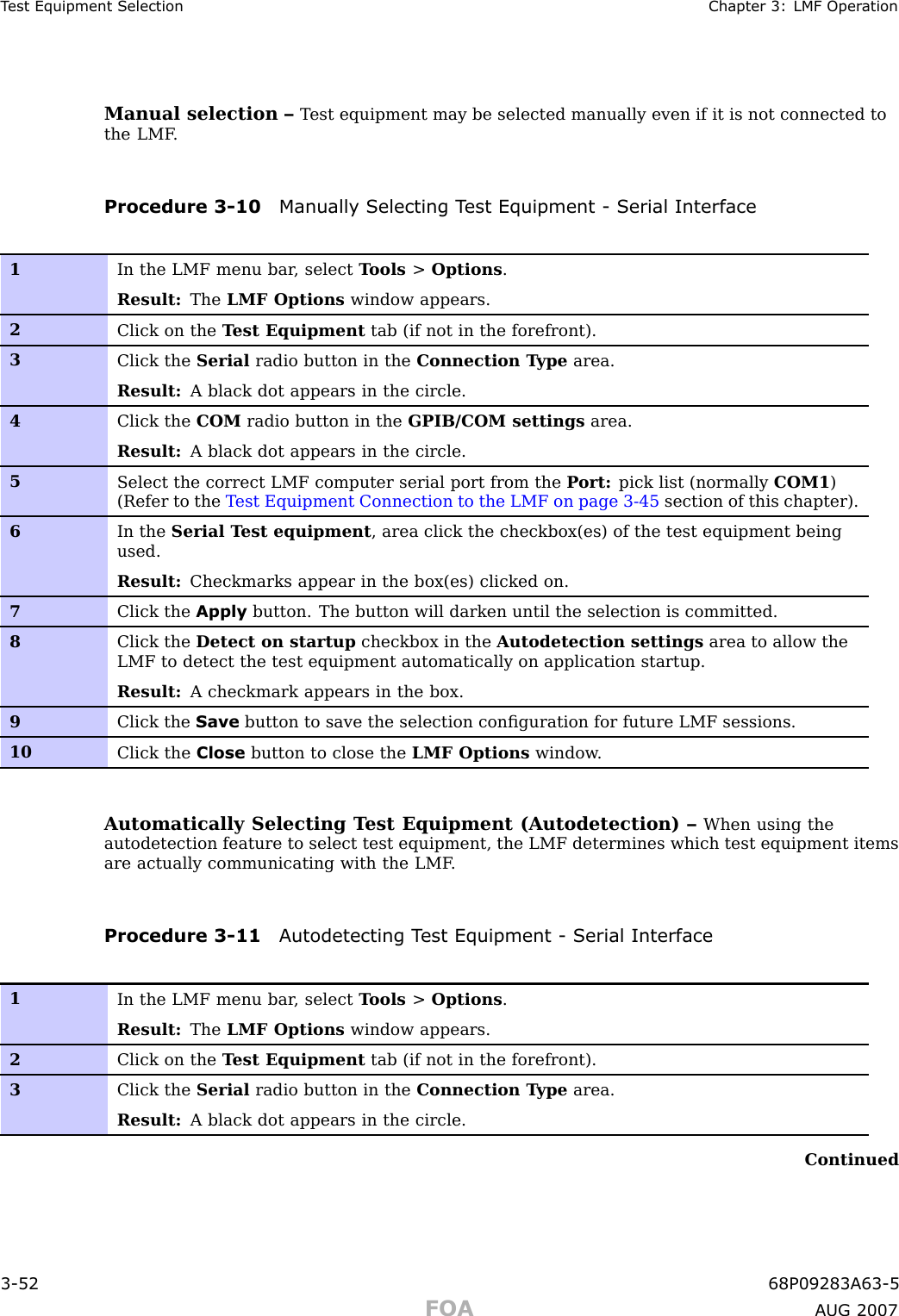 T est Equipment Selection Chapter 3: LMF Oper ationManual selection – T est equipment may be selected manually even if it is not connected tothe LMF .Procedure 3 -10 Manually Selecting T est Equipment - Serial Interface1In the LMF menu bar , select T ools &gt;Options .Result: The LMF Options window appears.2Click on the T est Equipment tab (if not in the forefront).3Click the Serial radio button in the Connection T ype area.Result: A black dot appears in the circle.4Click the COM radio button in the GPIB/COM settings area.Result: A black dot appears in the circle.5Select the correct LMF computer serial port from the P ort: pick list (normally COM1 )(Refer to the T est Equipment Connection to the LMF on page 3- 45 section of this chapter).6In the Serial T est equipment , area click the checkbox(es) of the test equipment beingused.Result: Checkmarks appear in the box(es) clicked on.7Click the Apply button. The button will darken until the selection is committed.8Click the Detect on startup checkbox in the Autodetection settings area to allow theLMF to detect the test equipment automatically on application startup.Result: A checkmark appears in the box.9Click the Save button to save the selection conﬁguration for future LMF sessions.10Click the Close button to close the LMF Options window .Automatically Selecting T est Equipment (Autodetection) – When using theautodetection feature to select test equipment, the LMF determines which test equipment itemsare actually communicating with the LMF .Procedure 3 -11 A utodetecting T est Equipment - Serial Interface1In the LMF menu bar , select T ools &gt;Options .Result: The LMF Options window appears.2Click on the T est Equipment tab (if not in the forefront).3Click the Serial radio button in the Connection T ype area.Result: A black dot appears in the circle.Continued3 -52 68P09283A63 -5FOA A UG 2007