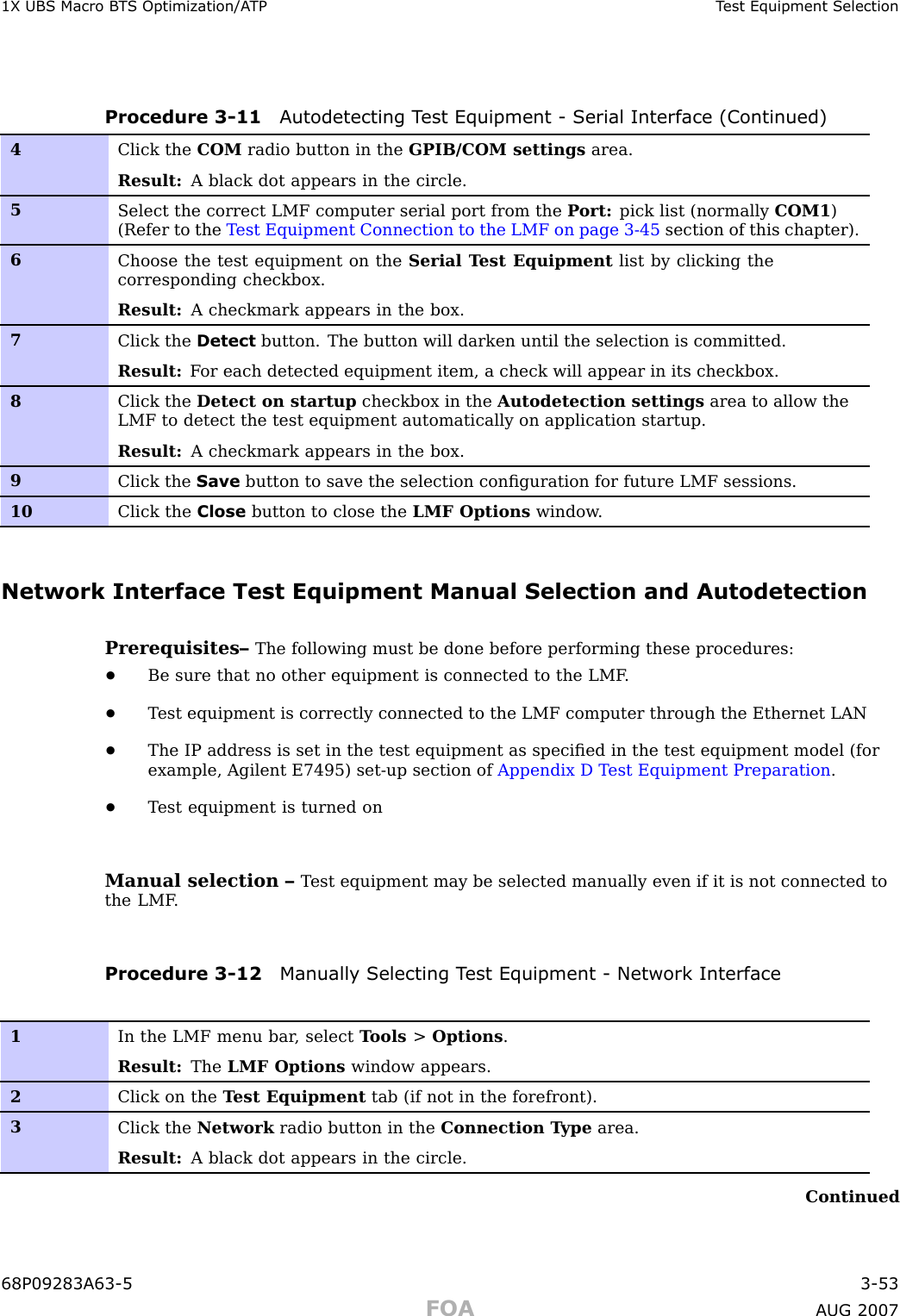 1X UBS Macro B T S Optimization/A TP T est Equipment SelectionProcedure 3 -11 A utodetecting T est Equipment - Serial Interface (Continued)4Click the COM radio button in the GPIB/COM settings area.Result: A black dot appears in the circle.5Select the correct LMF computer serial port from the P ort: pick list (normally COM1 )(Refer to the T est Equipment Connection to the LMF on page 3- 45 section of this chapter).6Choose the test equipment on the Serial T est Equipment list by clicking thecorresponding checkbox.Result: A checkmark appears in the box.7Click the Detect button. The button will darken until the selection is committed.Result: F or each detected equipment item, a check will appear in its checkbox.8Click the Detect on startup checkbox in the Autodetection settings area to allow theLMF to detect the test equipment automatically on application startup.Result: A checkmark appears in the box.9Click the Save button to save the selection conﬁguration for future LMF sessions.10Click the Close button to close the LMF Options window .Network Interface Test Equipment Manual Selection and AutodetectionPrerequisites– The following must be done before performing these procedures:•Be sure that no other equipment is connected to the LMF .•T est equipment is correctly connected to the LMF computer through the Ethernet LAN•The IP address is set in the test equipment as speciﬁed in the test equipment model (forexample, Agilent E7495) set -up section of Appendix D T est Equipment Preparation .•T est equipment is turned onManual selection – T est equipment may be selected manually even if it is not connected tothe LMF .Procedure 3 -12 Manually Selecting T est Equipment - Network Interface1In the LMF menu bar , select T ools &gt;Options .Result: The LMF Options window appears.2Click on the T est Equipment tab (if not in the forefront).3Click the Network radio button in the Connection T ype area.Result: A black dot appears in the circle.Continued68P09283A63 -5 3 -53FOA A UG 2007