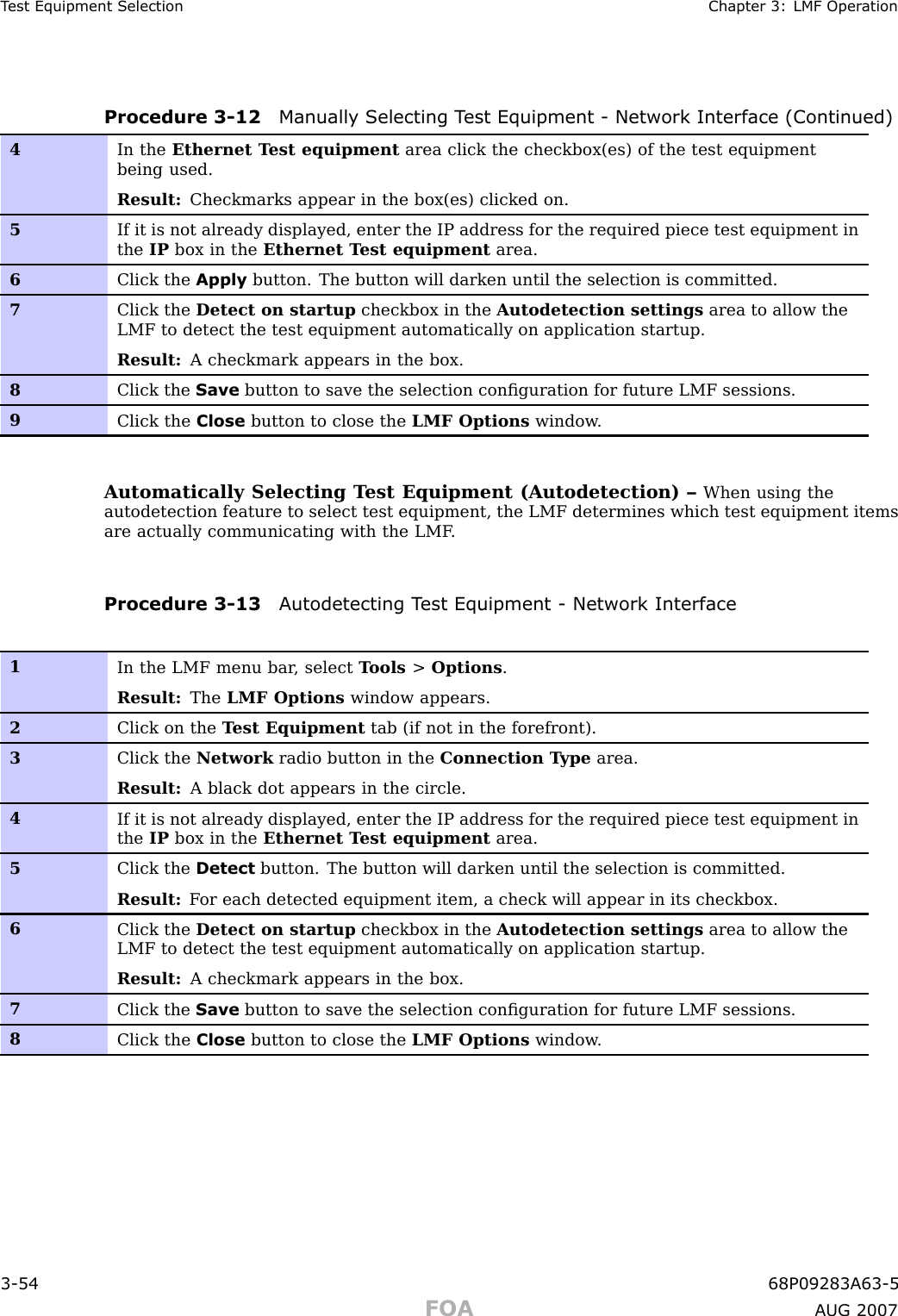 T est Equipment Selection Chapter 3: LMF Oper ationProcedure 3 -12 Manually Selecting T est Equipment - Network Interface (Continued)4In the Ethernet T est equipment area click the checkbox(es) of the test equipmentbeing used.Result: Checkmarks appear in the box(es) clicked on.5If it is not already displayed, enter the IP address for the required piece test equipment inthe IP box in the Ethernet T est equipment area.6Click the Apply button. The button will darken until the selection is committed.7Click the Detect on startup checkbox in the Autodetection settings area to allow theLMF to detect the test equipment automatically on application startup.Result: A checkmark appears in the box.8Click the Save button to save the selection conﬁguration for future LMF sessions.9Click the Close button to close the LMF Options window .Automatically Selecting T est Equipment (Autodetection) – When using theautodetection feature to select test equipment, the LMF determines which test equipment itemsare actually communicating with the LMF .Procedure 3 -13 A utodetecting T est Equipment - Network Interface1In the LMF menu bar , select T ools &gt;Options .Result: The LMF Options window appears.2Click on the T est Equipment tab (if not in the forefront).3Click the Network radio button in the Connection T ype area.Result: A black dot appears in the circle.4If it is not already displayed, enter the IP address for the required piece test equipment inthe IP box in the Ethernet T est equipment area.5Click the Detect button. The button will darken until the selection is committed.Result: F or each detected equipment item, a check will appear in its checkbox.6Click the Detect on startup checkbox in the Autodetection settings area to allow theLMF to detect the test equipment automatically on application startup.Result: A checkmark appears in the box.7Click the Save button to save the selection conﬁguration for future LMF sessions.8Click the Close button to close the LMF Options window .3 -54 68P09283A63 -5FOA A UG 2007