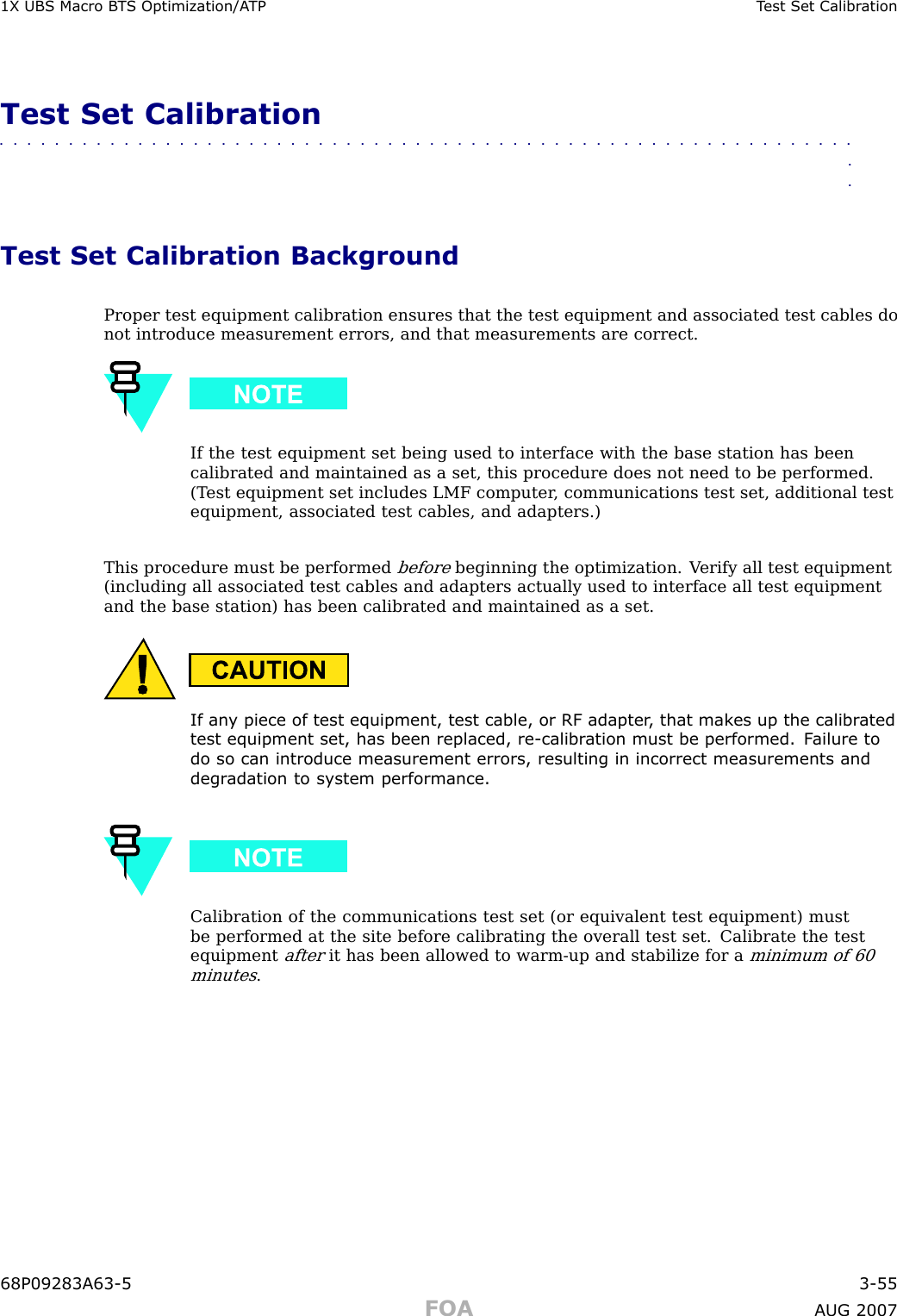 1X UBS Macro B T S Optimization/A TP T est Set Calibr ationTest Set Calibration■■■■■■■■■■■■■■■■■■■■■■■■■■■■■■■■■■■■■■■■■■■■■■■■■■■■■■■■■■■■■■■■Test Set Calibration BackgroundProper test equipment calibration ensures that the test equipment and associated test cables donot introduce measurement errors, and that measurements are correct.If the test equipment set being used to interface with the base station has beencalibrated and maintained as a set, this procedure does not need to be performed.(T est equipment set includes LMF computer , communications test set, additional testequipment, associated test cables, and adapters.)This procedure must be performedbeforebeginning the optimization. V erify all test equipment(including all associated test cables and adapters actually used to interface all test equipmentand the base station) has been calibrated and maintained as a set.If an y piece of test equipment, test cable, or RF adapter , that mak es up the calibr atedtest equipment set, has been replaced, re -calibr ation must be performed. F ailure todo so can introduce measurement errors, resulting in incorrect measurements anddegr adation to system performance.Calibration of the communications test set (or equivalent test equipment) mustbe performed at the site before calibrating the overall test set. Calibrate the testequipmentafterit has been allowed to warm -up and stabilize for aminimum of 60minutes.68P09283A63 -5 3 -55FOA A UG 2007