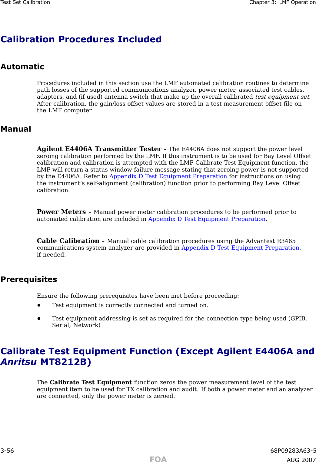 T est Set Calibr ation Chapter 3: LMF Oper ationCalibration Procedures IncludedAutomaticProcedures included in this section use the LMF automated calibration routines to determinepath losses of the supported communications analyzer , power meter , associated test cables,adapters, and (if used) antenna switch that make up the overall calibratedtest equipment set.A fter calibration, the gain/loss offset values are stored in a test measurement offset ﬁle onthe LMF computer .ManualAgilent E4406A T ransmitter T ester - The E4406A does not support the power levelzeroing calibration performed by the LMF . If this instrument is to be used for Bay Level Offsetcalibration and calibration is attempted with the LMF Calibrate T est Equipment function, theLMF will return a status window failure message stating that zeroing power is not supportedby the E4406A. Refer to Appendix D T est Equipment Preparation for instructions on usingthe instrument’s self -alignment (calibration) function prior to performing Bay Level Offsetcalibration.P ower Meters - Manual power meter calibration procedures to be performed prior toautomated calibration are included in Appendix D T est Equipment Preparation .Cable Calibration - Manual cable calibration procedures using the Advantest R3465communications system analyzer are provided in Appendix D T est Equipment Preparation ,if needed.PrerequisitesEnsure the following prerequisites have been met before proceeding:•T est equipment is correctly connected and turned on.•T est equipment addressing is set as required for the connection type being used (GPIB,Serial, Network)Calibrate Test Equipment Function (Except Agilent E4406A andAnritsu MT8212B)The Calibrate T est Equipment function zeros the power measurement level of the testequipment item to be used for TX calibration and audit. If both a power meter and an analyzerare connected, only the power meter is zeroed.3 -56 68P09283A63 -5FOA A UG 2007