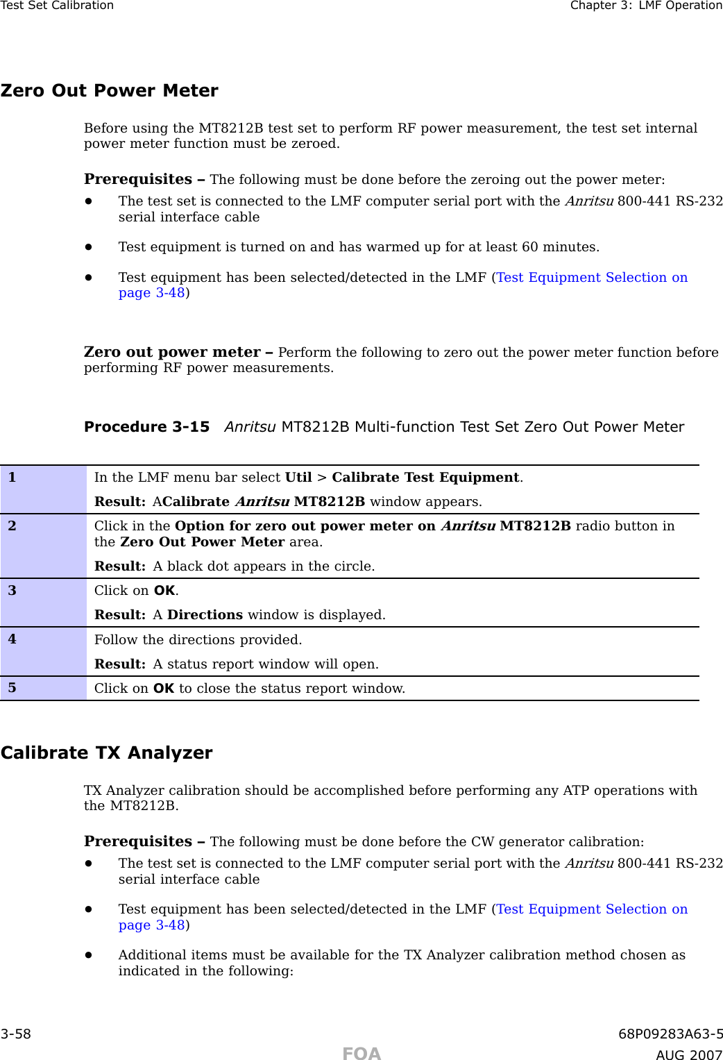 T est Set Calibr ation Chapter 3: LMF Oper ationZero Out Power MeterBefore using the MT8212B test set to perform RF power measurement, the test set internalpower meter function must be zeroed.Prerequisites – The following must be done before the zeroing out the power meter:•The test set is connected to the LMF computer serial port with theAnritsu800 -441 RS -232serial interface cable•T est equipment is turned on and has warmed up for at least 60 minutes.•T est equipment has been selected/detected in the LMF ( T est Equipment Selection onpage 3 - 48 )Zero out power meter – P erform the following to zero out the power meter function beforeperforming RF power measurements.Procedure 3 -15 Anritsu MT8212B Multi -function T est Set Z ero Out P ower Meter1In the LMF menu bar select Util &gt;Calibrate T est Equipment .Result: ACalibrateAnritsuMT8212B window appears.2Click in the Option for zero out power meter onAnritsuMT8212B radio button inthe Zero Out P ower Meter area.Result: A black dot appears in the circle.3Click on OK .Result: ADirections window is displayed.4F ollow the directions provided.Result: A status report window will open.5Click on OK to close the status report window .Calibrate TX AnalyzerTX Analyzer calibration should be accomplished before performing any A TP operations withthe MT8212B.Prerequisites – The following must be done before the CW generator calibration:•The test set is connected to the LMF computer serial port with theAnritsu800 -441 RS -232serial interface cable•T est equipment has been selected/detected in the LMF ( T est Equipment Selection onpage 3 - 48 )•Additional items must be available for the TX Analyzer calibration method chosen asindicated in the following:3 -58 68P09283A63 -5FOA A UG 2007