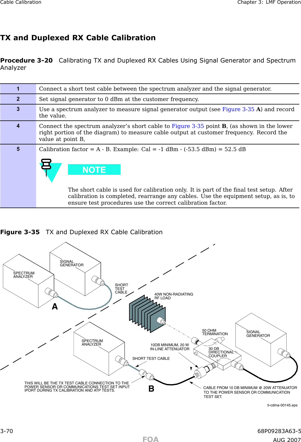 Cable Calibr ation Chapter 3: LMF Oper ationTX and Duplexed RX Cable CalibrationProcedure 3 -20 Calibr ating TX and Duplex ed RX Cables Using Signal Gener ator and SpectrumAnalyz er1Connect a short test cable between the spectrum analyzer and the signal generator .2Set signal generator to 0 dBm at the customer frequency .3Use a spectrum analyzer to measure signal generator output (see Figure 3-35 A) and recordthe value.4Connect the spectrum analyzer’s short cable to Figure 3-35 point B, (as shown in the lowerright portion of the diagram) to measure cable output at customer frequency . Record thevalue at point B,5Calibration factor = A - B. Example: Cal = -1 dBm - (-53.5 dBm) = 52.5 dBThe short cable is used for calibration only . It is part of the ﬁnal test setup. A ftercalibration is completed, rearrange any cables. Use the equipment setup, as is, toensure test procedures use the correct calibration factor .Figure 3 -35 TX and Duplex ed RX Cable Calibr ation50 OHM TERMINATION30 DBDIRECTIONALCOUPLERSPECTRUM ANALYZERA40W NON-RADIATING RF LOADBSHORT TEST CABLETHIS WILL BE THE TX TEST CABLE CONNECTION TO THE POWER SENSOR OR COMMUNICATIONS TEST SET INPUTIPORT DURING TX CALIBRATION AND ATP TESTS.SHORT TEST CABLECABLE FROM 10 DB MINIMUM @ 20W ATTENUATORTO THE POWER SENSOR OR COMMUNICATIONTEST SET.10DB MINIMUM, 20 WIN-LINE ATTENUATORSPECTRUM ANALYZERSIGNALGENERATORSIGNALGENERATORti-cdma-00145.eps3 -70 68P09283A63 -5FOA A UG 2007