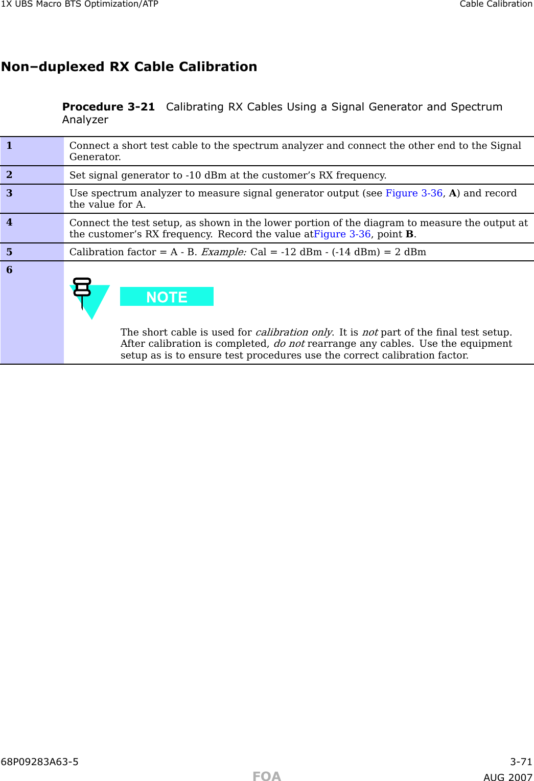 1X UBS Macro B T S Optimization/A TP Cable Calibr ationNon–duplexed RX Cable CalibrationProcedure 3 -21 Calibr ating RX Cables Using a Signal Gener ator and SpectrumAnalyz er1Connect a short test cable to the spectrum analyzer and connect the other end to the SignalGenerator .2Set signal generator to -10 dBm at the customer’s RX frequency .3Use spectrum analyzer to measure signal generator output (see Figure 3-36 ,A) and recordthe value for A.4Connect the test setup, as shown in the lower portion of the diagram to measure the output atthe customer’s RX frequency . Record the value at Figure 3-36 , point B.5Calibration factor = A - B.Example:Cal = -12 dBm - (-14 dBm) = 2 dBm6The short cable is used forcalibration only. It isnotpart of the ﬁnal test setup.A fter calibration is completed,do notrearrange any cables. Use the equipmentsetup as is to ensure test procedures use the correct calibration factor .68P09283A63 -5 3 -71FOA A UG 2007