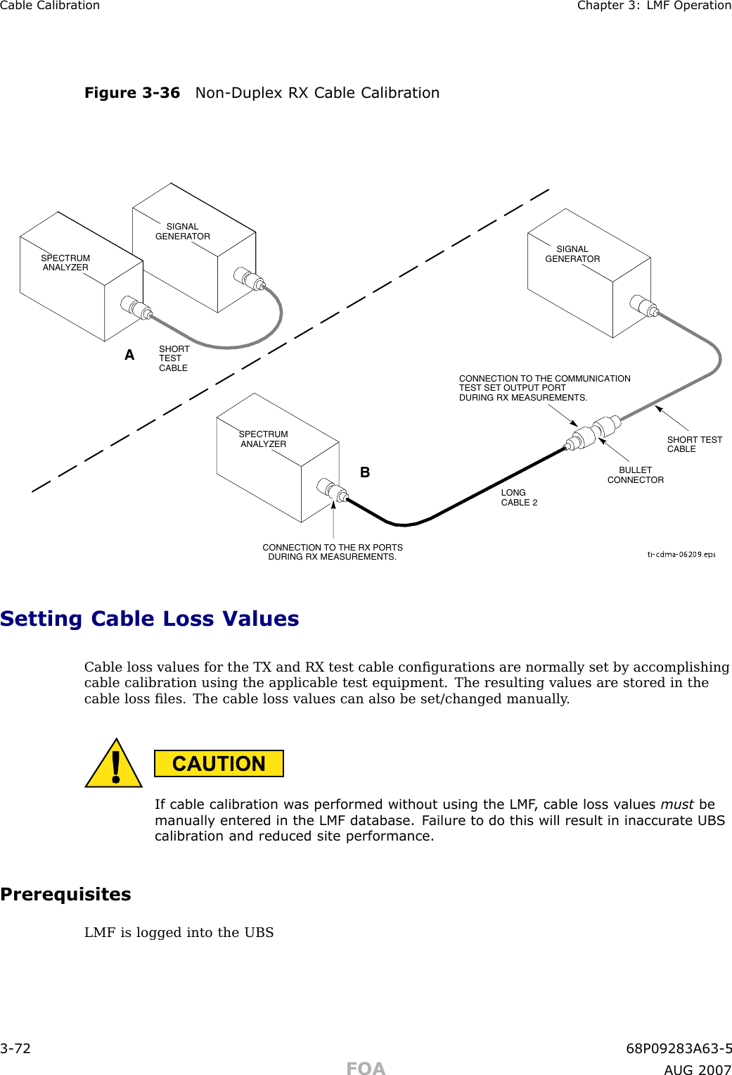 Cable Calibr ation Chapter 3: LMF Oper ationFigure 3 -36 Non -Duplex RX Cable Calibr ationti-cdma-06209.epsSPECTRUMANALYZERSIGNALGENERATORABSPECTRUMANALYZERSHORTTESTCABLESHORT TESTCABLECONNECTION TO THE COMMUNICATIONTEST SET OUTPUT PORTDURING RX MEASUREMENTS.SIGNALGENERATORBULLETCONNECTORCONNECTION TO THE RX PORTSDURING RX MEASUREMENTS.LONGCABLE 2Setting Cable Loss ValuesCable loss values for the TX and RX test cable conﬁgurations are normally set by accomplishingcable calibration using the applicable test equipment. The resulting values are stored in thecable loss ﬁles. The cable loss values can also be set/changed manually .If cable calibr ation w as performed without using the LMF , cable loss v alues must bemanually entered in the LMF database. F ailure to do this will result in inaccur ate UBScalibr ation and reduced site performance.PrerequisitesLMF is logged into the UBS3 -72 68P09283A63 -5FOA A UG 2007