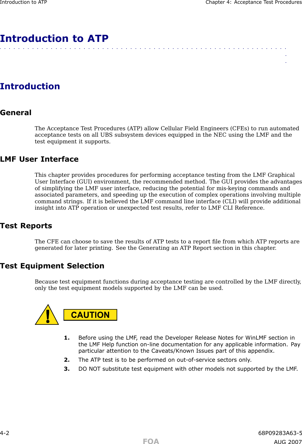 Introduction to A TP Chapter 4: Acceptance T est ProceduresIntroduction to ATP■■■■■■■■■■■■■■■■■■■■■■■■■■■■■■■■■■■■■■■■■■■■■■■■■■■■■■■■■■■■■■■■IntroductionGeneralThe Acceptance T est Procedures (A TP) allow Cellular Field Engineers (CFEs) to run automatedacceptance tests on all UBS subsystem devices equipped in the NEC using the LMF and thetest equipment it supports.LMF User InterfaceThis chapter provides procedures for performing acceptance testing from the LMF GraphicalUser Interface (GUI) environment, the recommended method. The GUI provides the advantagesof simplifying the LMF user interface, reducing the potential for mis -keying commands andassociated parameters, and speeding up the execution of complex operations involving multiplecommand strings. If it is believed the LMF command line interface (CLI) will provide additionalinsight into A TP operation or unexpected test results, refer to LMF CLI Reference.Test ReportsThe CFE can choose to save the results of A TP tests to a report ﬁle from which A TP reports aregenerated for later printing. See the Generating an A TP Report section in this chapter .Test Equipment SelectionBecause test equipment functions during acceptance testing are controlled by the LMF directly ,only the test equipment models supported by the LMF can be used.1. Before using the LMF , read the Dev eloper R elease Notes for WinLMF section inthe LMF Help function on -line documentation for an y applicable information. P a yparticular attention to the Ca v eats/Known Issues part of this appendix.2. The A TP test is to be performed on out -of -service sectors only .3. DO NO T substitute test equipment with other models not supported b y the LMF .4 -2 68P09283A63 -5FOA A UG 2007