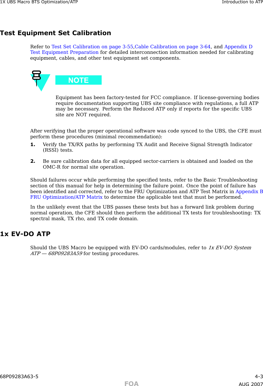 1X UBS Macro B T S Optimization/A TP Introduction to A TPTest Equipment Set CalibrationRefer to T est Set Calibration on page 3 - 55 ,Cable Calibration on page 3 - 64 , and Appendix DT est Equipment Preparation for detailed interconnection information needed for calibratingequipment, cables, and other test equipment set components.Equipment has been factory -tested for FCC compliance. If license -governing bodiesrequire documentation supporting UBS site compliance with regulations, a full A TPmay be necessary . P erform the Reduced A TP only if reports for the speciﬁc UBSsite are NOT required.A fter verifying that the proper operational software was code synced to the UBS , the CFE mustperform these procedures (minimal recommendation):1. V erify the TX/RX paths by performing TX Audit and Receive Signal Strength Indicator(RS SI) tests.2. Be sure calibration data for all equipped sector -carriers is obtained and loaded on theOMC -R for normal site operation.Should failures occur while performing the speciﬁed tests, refer to the Basic Troubleshootingsection of this manual for help in determining the failure point. Once the point of failure hasbeen identiﬁed and corrected, refer to the FRU Optimization and A TP T est Matrix in Appendix BFRU Optimization/A TP Matrix to determine the applicable test that must be performed.In the unlikely event that the UBS passes these tests but has a forward link problem duringnormal operation, the CFE should then perform the additional TX tests for troubleshooting: TXspectral mask, TX rho, and TX code domain.1x EV -DO ATPShould the UBS Macro be equipped with EV -DO cards/modules, refer to1x EV -DO SystemA TP — 68P09283A59for testing procedures.68P09283A63 -5 4 -3FOA A UG 2007