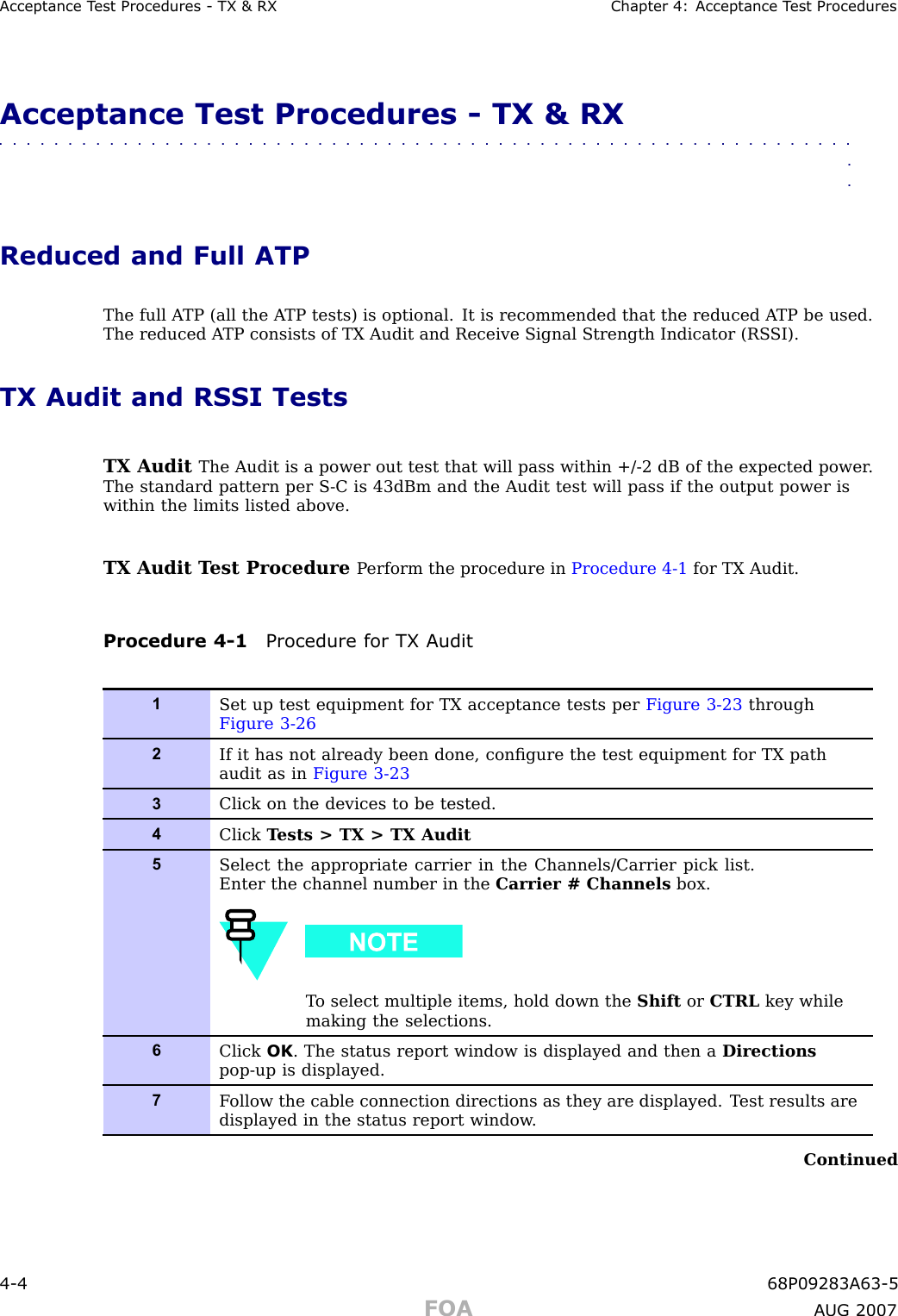 Acceptance T est Procedures - TX &amp; RX Chapter 4: Acceptance T est ProceduresAcceptance Test Procedures - TX &amp; RX■■■■■■■■■■■■■■■■■■■■■■■■■■■■■■■■■■■■■■■■■■■■■■■■■■■■■■■■■■■■■■■■Reduced and Full ATPThe full A TP (all the A TP tests) is optional. It is recommended that the reduced A TP be used.The reduced A TP consists of TX Audit and Receive Signal Strength Indicator (RS SI).TX Audit and RSSI TestsTX Audit The Audit is a power out test that will pass within +/ -2 dB of the expected power .The standard pattern per S -C is 43dBm and the Audit test will pass if the output power iswithin the limits listed above.TX Audit T est Procedure P erform the procedure in Procedure 4 -1 for TX Audit.Procedure 4 -1 Procedure for TX A udit1Set up test equipment for TX acceptance tests per Figure 3-23 throughFigure 3-262If it has not already been done, conﬁgure the test equipment for TX pathaudit as in Figure 3-233Click on the devices to be tested.4Click T ests &gt; TX &gt; TX Audit5Select the appropriate carrier in the Channels/Carrier pick list.Enter the channel number in the Carrier # Channels box.T o select multiple items, hold down the Shift or CTRL key whilemaking the selections.6Click OK . The status report window is displayed and then a Directionspop-up is displayed.7F ollow the cable connection directions as they are displayed. T est results aredisplayed in the status report window .Continued4 -4 68P09283A63 -5FOA A UG 2007