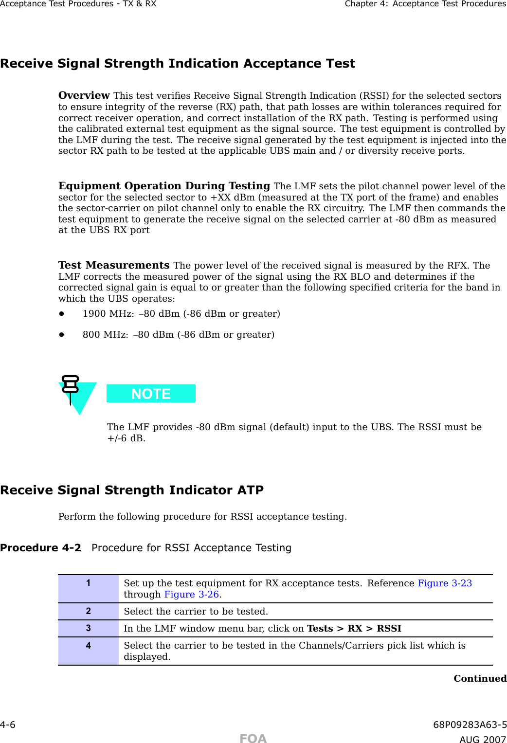 Acceptance T est Procedures - TX &amp; RX Chapter 4: Acceptance T est ProceduresReceive Signal Strength Indication Acceptance TestOverview This test veriﬁes Receive Signal Strength Indication (RS SI) for the selected sectorsto ensure integrity of the reverse (RX) path, that path losses are within tolerances required forcorrect receiver operation, and correct installation of the RX path. T esting is performed usingthe calibrated external test equipment as the signal source. The test equipment is controlled bythe LMF during the test. The receive signal generated by the test equipment is injected into thesector RX path to be tested at the applicable UBS main and / or diversity receive ports.Equipment Operation During T esting The LMF sets the pilot channel power level of thesector for the selected sector to +XX dBm (measured at the TX port of the frame) and enablesthe sector -carrier on pilot channel only to enable the RX circuitry . The LMF then commands thetest equipment to generate the receive signal on the selected carrier at -80 dBm as measuredat the UBS RX portT est Measurements The power level of the received signal is measured by the RFX. TheLMF corrects the measured power of the signal using the RX BLO and determines if thecorrected signal gain is equal to or greater than the following speciﬁed criteria for the band inwhich the UBS operates:•1900 MHz: –80 dBm ( -86 dBm or greater)•800 MHz: –80 dBm ( -86 dBm or greater)The LMF provides -80 dBm signal (default) input to the UBS . The RS SI must be+/ -6 dB.Receive Signal Strength Indicator ATPP erform the following procedure for RS SI acceptance testing.Procedure 4 -2 Procedure for RS SI Acceptance T esting1Set up the test equipment for RX acceptance tests. Reference Figure 3-23through Figure 3-26 .2Select the carrier to be tested.3In the LMF window menu bar , click on T ests &gt; RX &gt; RS SI4Select the carrier to be tested in the Channels/Carriers pick list which isdisplayed.Continued4 -6 68P09283A63 -5FOA A UG 2007