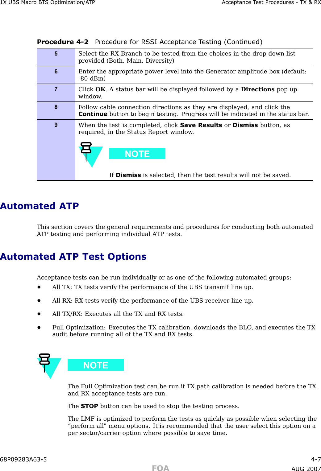 1X UBS Macro B T S Optimization/A TP Acceptance T est Procedures - TX &amp; RXProcedure 4 -2 Procedure for RS SI Acceptance T esting (Continued)5Select the RX Branch to be tested from the choices in the drop down listprovided (Both, Main, Diversity)6Enter the appropriate power level into the Generator amplitude box (default:-80 dBm)7Click OK . A status bar will be displayed followed by a Directions pop upwindow .8F ollow cable connection directions as they are displayed, and click theContinue button to begin testing. Progress will be indicated in the status bar .9When the test is completed, click Save Results or Dismiss button, asrequired, in the Status Report window .If Dismiss is selected, then the test results will not be saved.Automated ATPThis section covers the general requirements and procedures for conducting both automatedA TP testing and performing individual A TP tests.Automated ATP Test OptionsAcceptance tests can be run individually or as one of the following automated groups:•All TX: TX tests verify the performance of the UBS transmit line up.•All RX: RX tests verify the performance of the UBS receiver line up.•All TX/RX: Executes all the TX and RX tests.•Full Optimization: Executes the TX calibration, downloads the BLO , and executes the TXaudit before running all of the TX and RX tests.The Full Optimization test can be run if TX path calibration is needed before the TXand RX acceptance tests are run.The STOP button can be used to stop the testing process.The LMF is optimized to perform the tests as quickly as possible when selecting the“perform all&quot; menu options. It is recommended that the user select this option on aper sector/carrier option where possible to save time.68P09283A63 -5 4 -7FOA A UG 2007