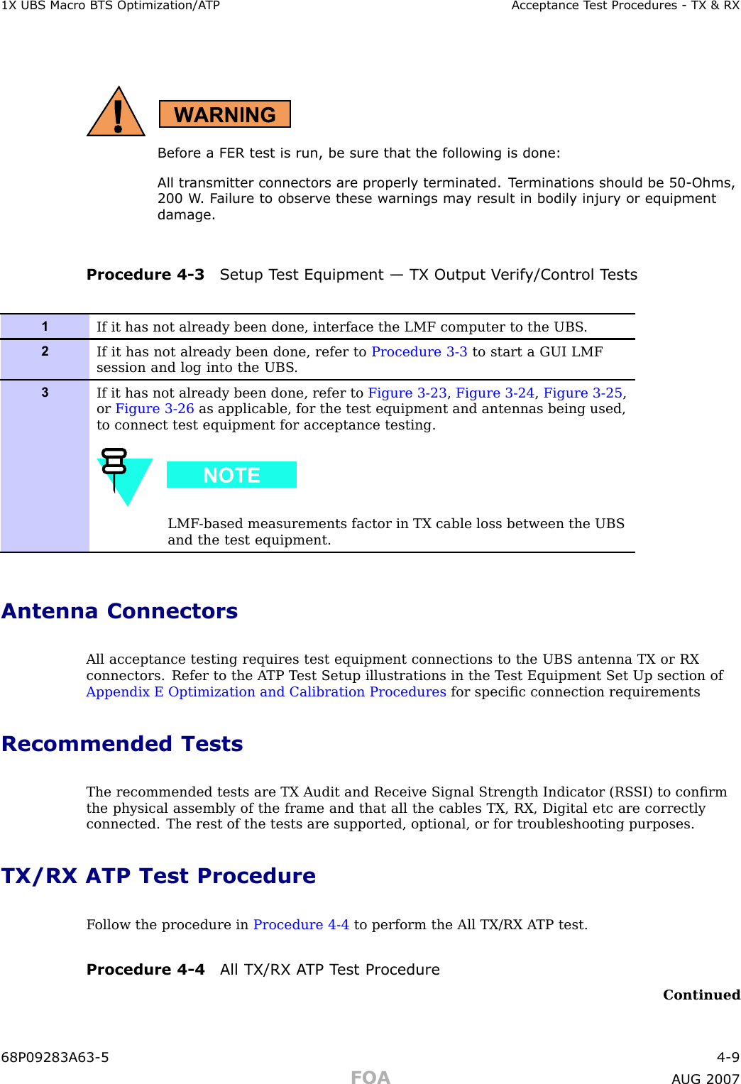 1X UBS Macro B T S Optimization/A TP Acceptance T est Procedures - TX &amp; RXBefore a FER test is run, be sure that the following is done:All tr ansmitter connectors are properly terminated. T erminations should be 50 -Ohms,200 W . F ailure to observ e these w arnings ma y result in bodily injury or equipmentdamage.Procedure 4 -3 Setup T est Equipment — TX Output V erif y/Control T ests1If it has not already been done, interface the LMF computer to the UBS .2If it has not already been done, refer to Procedure 3-3 to start a GUI LMFsession and log into the UBS .3If it has not already been done, refer to Figure 3-23 ,Figure 3-24 ,Figure 3-25 ,or Figure 3-26 as applicable, for the test equipment and antennas being used,to connect test equipment for acceptance testing.LMF -based measurements factor in TX cable loss between the UBSand the test equipment.Antenna ConnectorsAll acceptance testing requires test equipment connections to the UBS antenna TX or RXconnectors. Refer to the A TP T est Setup illustrations in the T est Equipment Set Up section ofAppendix E Optimization and Calibration Procedures for speciﬁc connection requirementsRecommended TestsThe recommended tests are TX Audit and Receive Signal Strength Indicator (RS SI) to conﬁrmthe physical assembly of the frame and that all the cables TX, RX, Digital etc are correctlyconnected. The rest of the tests are supported, optional, or for troubleshooting purposes.TX/RX ATP Test ProcedureF ollow the procedure in Procedure 4 -4 to perform the All TX/RX A TP test.Procedure 4 -4 All TX/RX A TP T est ProcedureContinued68P09283A63 -5 4 -9FOA A UG 2007