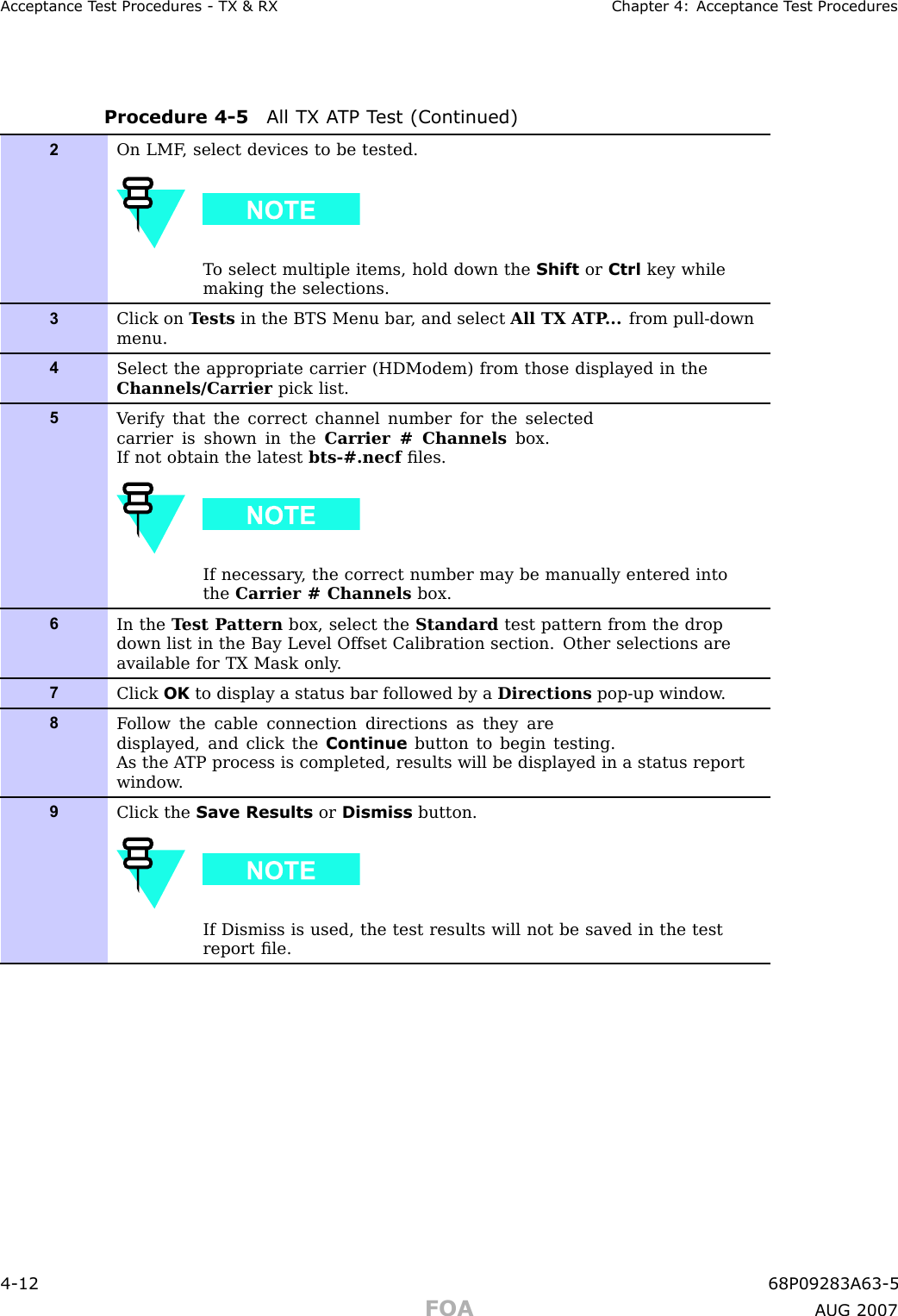 Acceptance T est Procedures - TX &amp; RX Chapter 4: Acceptance T est ProceduresProcedure 4 -5 All TX A TP T est (Continued)2On LMF , select devices to be tested.T o select multiple items, hold down the Shift or Ctrl key whilemaking the selections.3Click on T ests in the BTS Menu bar , and select All TX A TP ... from pull-downmenu.4Select the appropriate carrier (HDModem) from those displayed in theChannels/Carrier pick list.5V erify that the correct channel number for the selectedcarrier is shown in the Carrier # Channels box.If not obtain the latest bts-#.necf ﬁles.If necessary , the correct number may be manually entered intothe Carrier # Channels box.6In the T est P attern box, select the Standard test pattern from the dropdown list in the Bay Level Offset Calibration section. Other selections areavailable for TX Mask only .7Click OK to display a status bar followed by a Directions pop-up window .8F ollow the cable connection directions as they aredisplayed, and click the Continue button to begin testing.As the A TP process is completed, results will be displayed in a status reportwindow .9Click the Save Results or Dismiss button.If Dismiss is used, the test results will not be saved in the testreport ﬁle.4 -12 68P09283A63 -5FOA A UG 2007