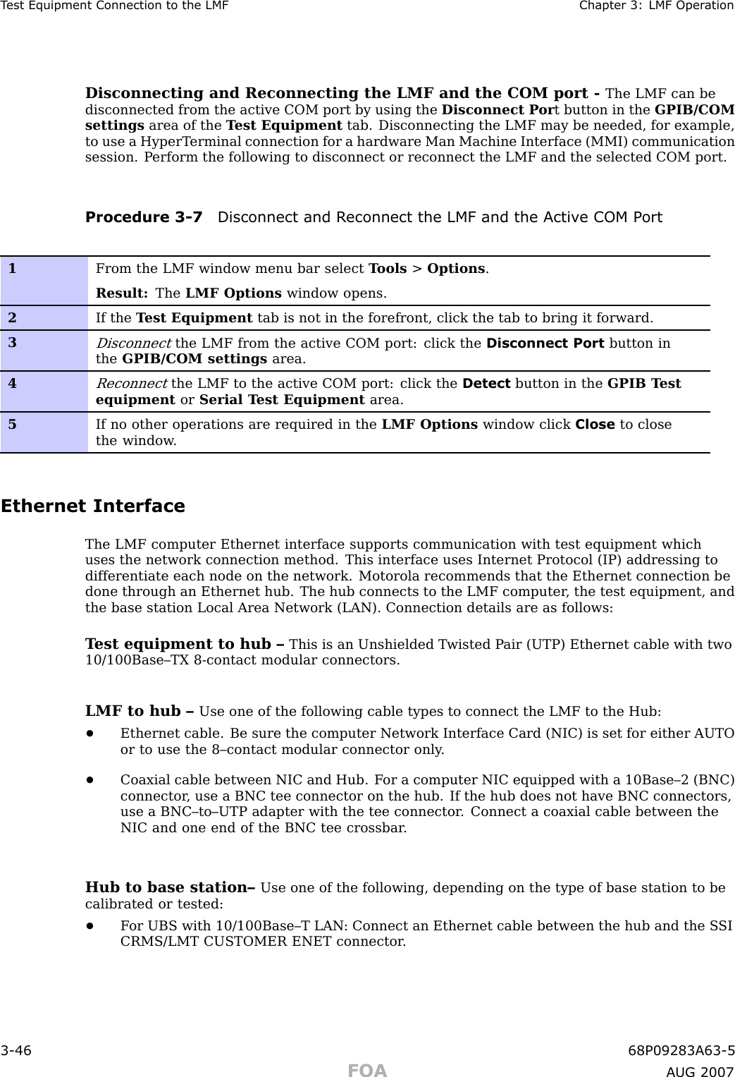 T est Equipment Connection to the LMF Chapter 3: LMF Oper ationDisconnecting and Reconnecting the LMF and the COM port - The LMF can bedisconnected from the active COM port by using the Disconnect P or t button in the GPIB/COMsettings area of the T est Equipment tab. Disconnecting the LMF may be needed, for example,to use a HyperT erminal connection for a hardware Man Machine Interface (MMI) communicationsession. P erform the following to disconnect or reconnect the LMF and the selected COM port.Procedure 3 -7 Disconnect and R econnect the LMF and the Activ e COM P ort1From the LMF window menu bar select T ools &gt;Options .Result: The LMF Options window opens.2If the T est Equipment tab is not in the forefront, click the tab to bring it forward.3Disconnectthe LMF from the active COM port: click the Disconnect Port button inthe GPIB/COM settings area.4Reconnectthe LMF to the active COM port: click the Detect button in the GPIB T estequipment or Serial T est Equipment area.5If no other operations are required in the LMF Options window click Close to closethe window .Ethernet InterfaceThe LMF computer Ethernet interface supports communication with test equipment whichuses the network connection method. This interface uses Internet Protocol (IP) addressing todifferentiate each node on the network. Motorola recommends that the Ethernet connection bedone through an Ethernet hub. The hub connects to the LMF computer , the test equipment, andthe base station Local Area Network (LAN). Connection details are as follows:T est equipment to hub – This is an Unshielded T wisted P air (UTP) Ethernet cable with two10/100Base–TX 8 -contact modular connectors.LMF to hub – Use one of the following cable types to connect the LMF to the Hub:•Ethernet cable. Be sure the computer Network Interface Card (NIC) is set for either AUTOor to use the 8–contact modular connector only .•Coaxial cable between NIC and Hub. F or a computer NIC equipped with a 10Base–2 (BNC)connector , use a BNC tee connector on the hub. If the hub does not have BNC connectors,use a BNC–to–UTP adapter with the tee connector . Connect a coaxial cable between theNIC and one end of the BNC tee crossbar .Hub to base station– Use one of the following, depending on the type of base station to becalibrated or tested:•F or UBS with 10/100Base–T LAN : Connect an Ethernet cable between the hub and the S SICRMS/LMT CUSTOMER ENET connector .3 -46 68P09283A63 -5FOA A UG 2007