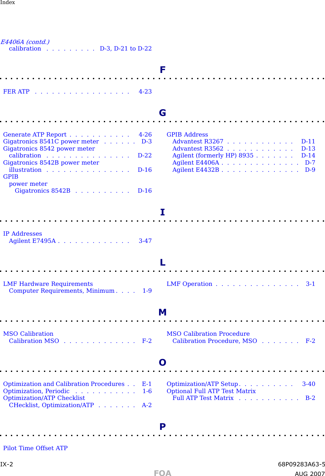 IndexE4406A (contd.)calibration . . . . . . . . . D - 3 , D - 21 to D - 22FFER ATP ................. 4-23GGenerate A TP Report . . . . . . . . . . . 4 - 26Gigatronics 8541C power meter . . . . . . D - 3Gigatronics 8542 power metercalibration . . . . . . . . . . . . . . . D - 22Gigatronics 8542B power meterillustration . . . . . . . . . . . . . . . D - 16GPIBpower meterGigatronics 8542B . . . . . . . . . . D - 16GPIB AddressAdvantest R3267 . . . . . . . . . . . . D - 11Advantest R3562 . . . . . . . . . . . . D - 13Agilent (formerly HP) 8935 . . . . . . . D - 14Agilent E4406A . . . . . . . . . . . . . . D - 7Agilent E4432B . . . . . . . . . . . . . . D - 9IIP AddressesAgilent E7495A . . . . . . . . . . . . . 3 - 47LLMF Hardware RequirementsComputer Requirements, Minimum . . . . 1 - 9LMF Operation . . . . . . . . . . . . . . . 3 - 1MMSO CalibrationCalibration MSO . . . . . . . . . . . . . F - 2MSO Calibration ProcedureCalibration Procedure, MSO . . . . . . . F - 2OOptimization and Calibration Procedures . . E - 1Optimization, P eriodic . . . . . . . . . . . 1 - 6Optimization/A TP ChecklistCHecklist, Optimization/A TP . . . . . . . A - 2Optimization/A TP Setup . . . . . . . . . . 3 - 40Optional Full A TP T est MatrixFull A TP T est Matrix . . . . . . . . . . . B - 2PPilot Time Offset A TPIX -2 68P09283A63 -5FOA A UG 2007