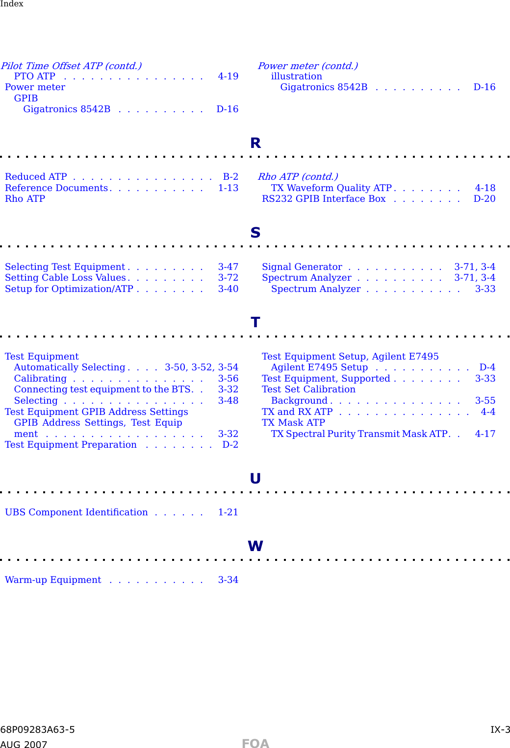 IndexPilot Time Offset A TP (contd.)PTO A TP . . . . . . . . . . . . . . . . 4 - 19P ower meterGPIBGigatronics 8542B . . . . . . . . . . D - 16P ower meter (contd.)illustrationGigatronics 8542B . . . . . . . . . . D - 16RReduced A TP . . . . . . . . . . . . . . . . B - 2Reference Documents . . . . . . . . . . . 1 - 13Rho A TPRho A TP (contd.)TX W aveform Quality A TP . . . . . . . . 4 - 18RS232 GPIB Interface Box . . . . . . . . D - 20SSelecting T est Equipment . . . . . . . . . 3 - 47Setting Cable Loss V alues . . . . . . . . . 3 - 72Setup for Optimization/A TP . . . . . . . . 3 - 40Signal Generator . . . . . . . . . . . 3 - 71 , 3 - 4Spectrum Analyzer . . . . . . . . . . 3 - 71 , 3 - 4Spectrum Analyzer . . . . . . . . . . . 3 - 33TT est EquipmentAutomatically Selecting . . . . 3 - 50 , 3 - 52 , 3 - 54Calibrating . . . . . . . . . . . . . . . 3 - 56Connecting test equipment to the BTS . . 3 - 32Selecting . . . . . . . . . . . . . . . . 3 - 48T est Equipment GPIB Address SettingsGPIB Address Settings, T est Equipment .................. 3-32T est Equipment Preparation . . . . . . . . D - 2T est Equipment Setup, Agilent E7495Agilent E7495 Setup . . . . . . . . . . . D - 4T est Equipment, Supported . . . . . . . . 3 - 33T est Set CalibrationBackground . . . . . . . . . . . . . . . 3 - 55TX and RX A TP . . . . . . . . . . . . . . . 4 - 4TX Mask A TPTX Spectral Purity Transmit Mask A TP . . 4 - 17UUBS Component Identiﬁcation . . . . . . 1 - 21WW arm -up Equipment . . . . . . . . . . . 3 - 3468P09283A63 -5 IX -3A UG 2007 FOA