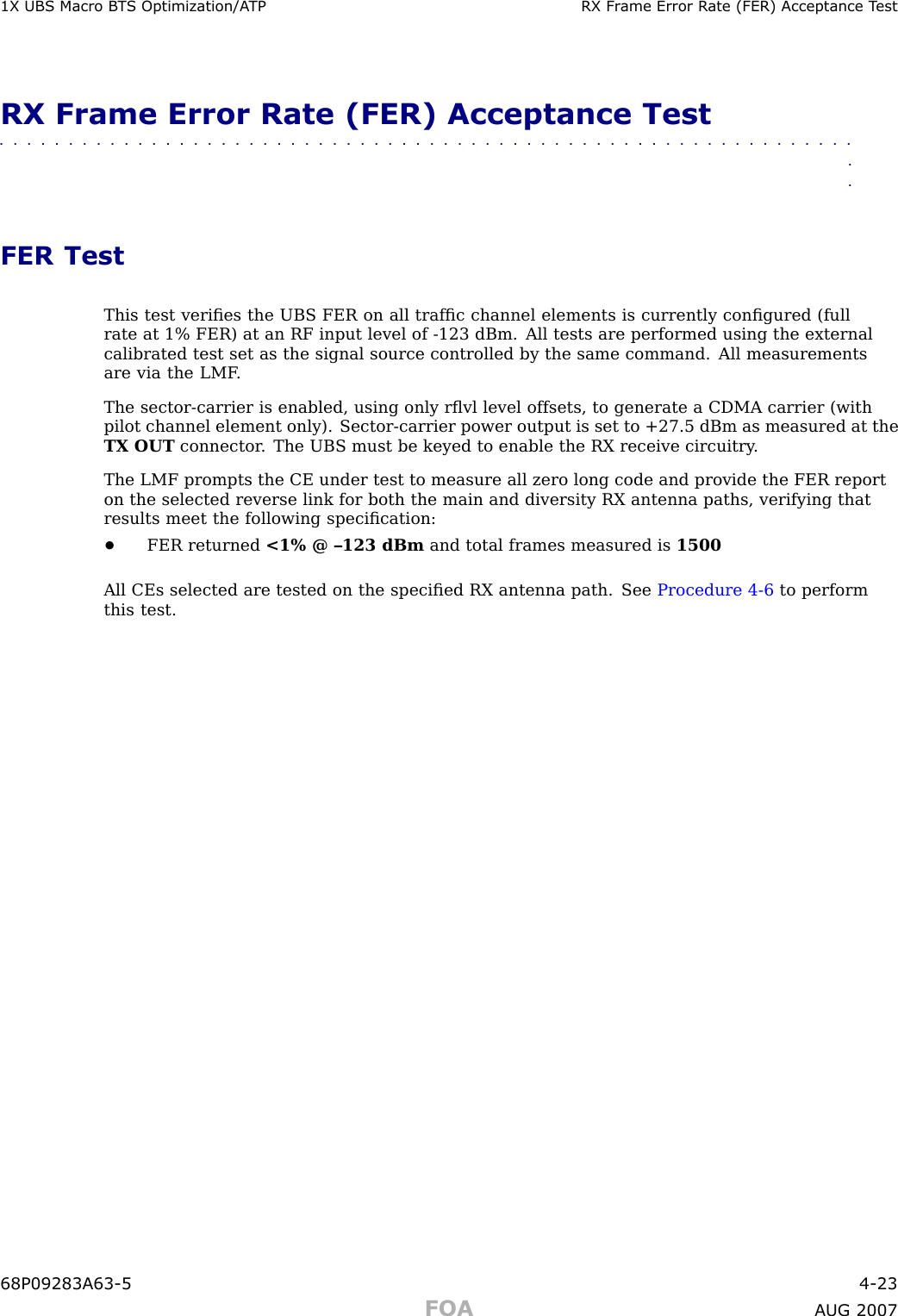 1X UBS Macro B T S Optimization/A TP RX Fr ame Error R ate (FER) Acceptance T estRX Frame Error Rate (FER) Acceptance Test■■■■■■■■■■■■■■■■■■■■■■■■■■■■■■■■■■■■■■■■■■■■■■■■■■■■■■■■■■■■■■■■FER TestThis test veriﬁes the UBS FER on all trafﬁc channel elements is currently conﬁgured (fullrate at 1% FER) at an RF input level of -123 dBm. All tests are performed using the externalcalibrated test set as the signal source controlled by the same command. All measurementsare via the LMF .The sector -carrier is enabled, using only rﬂvl level offsets, to generate a CDMA carrier (withpilot channel element only). Sector -carrier power output is set to +27.5 dBm as measured at theTX OUT connector . The UBS must be keyed to enable the RX receive circuitry .The LMF prompts the CE under test to measure all zero long code and provide the FER reporton the selected reverse link for both the main and diversity RX antenna paths, verifying thatresults meet the following speciﬁcation:•FER returned &lt;1% @ –123 dBm and total frames measured is 1500All CEs selected are tested on the speciﬁed RX antenna path. See Procedure 4 -6 to performthis test.68P09283A63 -5 4 -23FOA A UG 2007