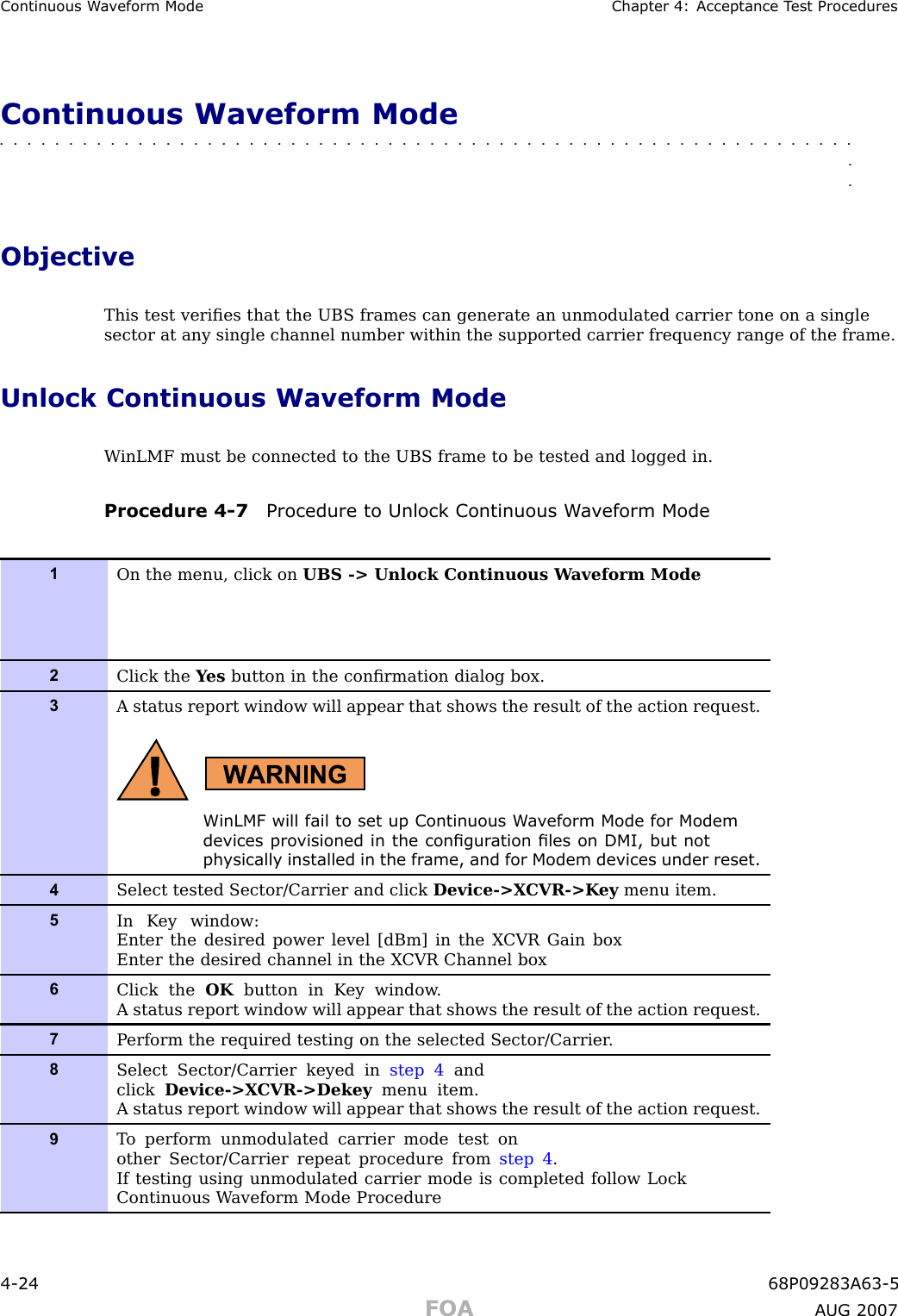 Continuous W a v eform Mode Chapter 4: Acceptance T est ProceduresContinuous Waveform Mode■■■■■■■■■■■■■■■■■■■■■■■■■■■■■■■■■■■■■■■■■■■■■■■■■■■■■■■■■■■■■■■■ObjectiveThis test veriﬁes that the UBS frames can generate an unmodulated carrier tone on a singlesector at any single channel number within the supported carrier frequency range of the frame.Unlock Continuous Waveform ModeW inLMF must be connected to the UBS frame to be tested and logged in.Procedure 4 -7 Procedure to Unlock Continuous W a v eform Mode1On the menu, click on UBS -&gt; Unlock Continuous W aveform Mode2Click the Y es button in the conﬁrmation dialog box.3A status report window will appear that shows the result of the action request.WinLMF will fail to set up Continuous W a v eform Mode for Modemdevices pro visioned in the congur ation les on DMI, but notph ysically installed in the fr ame, and for Modem devices under reset.4Select tested Sector/Carrier and click Device-&gt;X CVR-&gt;K ey menu item.5In K ey window:Enter the desired power level [dBm] in the X CVR Gain boxEnter the desired channel in the X CVR Channel box6Click the OK button in K ey window .A status report window will appear that shows the result of the action request.7P erform the required testing on the selected Sector/Carrier .8Select Sector/Carrier keyed in step 4 andclick Device-&gt;X CVR-&gt;Dekey menu item.A status report window will appear that shows the result of the action request.9T o perform unmodulated carrier mode test onother Sector/Carrier repeat procedure from step 4 .If testing using unmodulated carrier mode is completed follow LockContinuous W aveform Mode Procedure4 -24 68P09283A63 -5FOA A UG 2007