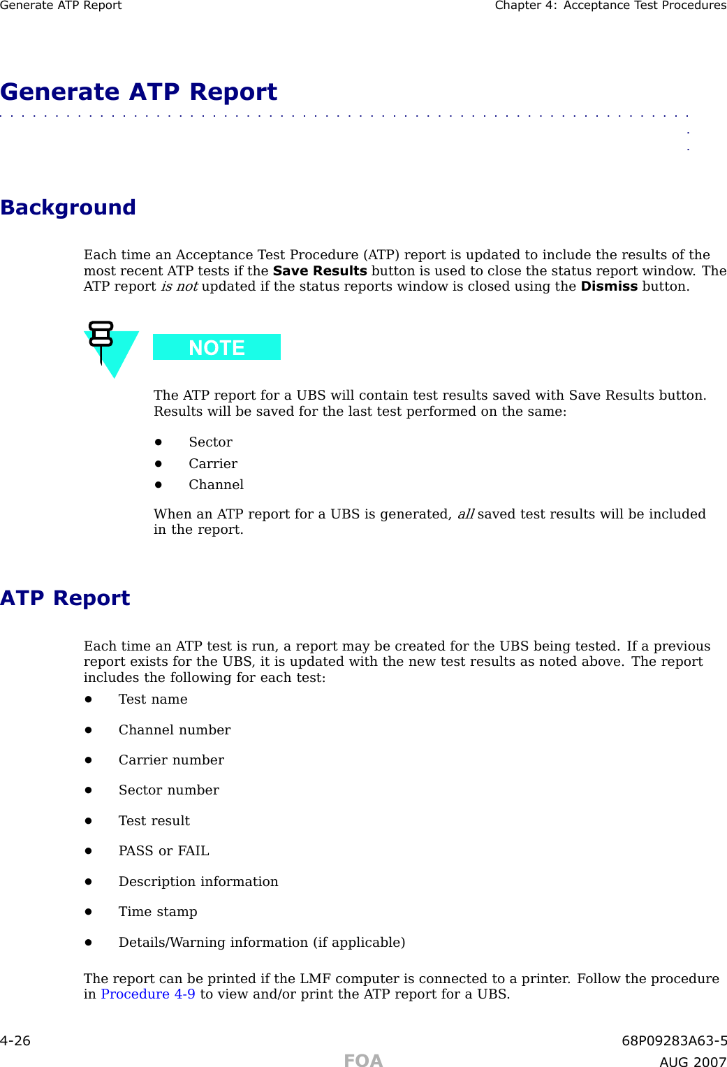 Gener ate A TP R eport Chapter 4: Acceptance T est ProceduresGenerate ATP Report■■■■■■■■■■■■■■■■■■■■■■■■■■■■■■■■■■■■■■■■■■■■■■■■■■■■■■■■■■■■■■■■BackgroundEach time an Acceptance T est Procedure (A TP) report is updated to include the results of themost recent A TP tests if the Save Results button is used to close the status report window . TheA TP reportis notupdated if the status reports window is closed using the Dismiss button.The A TP report for a UBS will contain test results saved with Save Results button.Results will be saved for the last test performed on the same:•Sector•Carrier•ChannelWhen an A TP report for a UBS is generated,allsaved test results will be includedin the report.ATP ReportEach time an A TP test is run, a report may be created for the UBS being tested. If a previousreport exists for the UBS , it is updated with the new test results as noted above. The reportincludes the following for each test:•T est name•Channel number•Carrier number•Sector number•T est result•P AS S or F AIL•Description information•Time stamp•Details/W arning information (if applicable)The report can be printed if the LMF computer is connected to a printer . F ollow the procedurein Procedure 4 -9 to view and/or print the A TP report for a UBS .4 -26 68P09283A63 -5FOA A UG 2007