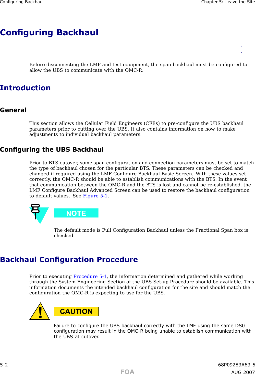 Conguring Backhaul Chapter 5: Lea v e the SiteConguring Backhaul■■■■■■■■■■■■■■■■■■■■■■■■■■■■■■■■■■■■■■■■■■■■■■■■■■■■■■■■■■■■■■■■Before disconnecting the LMF and test equipment, the span backhaul must be conﬁgured toallow the UBS to communicate with the OMC -R.IntroductionGeneralThis section allows the Cellular Field Engineers (CFEs) to pre -conﬁgure the UBS backhaulparameters prior to cutting over the UBS . It also contains information on how to makeadjustments to individual backhaul parameters.Conguring the UBS BackhaulPrior to BTS cutover , some span conﬁguration and connection parameters must be set to matchthe type of backhaul chosen for the particular BTS . These parameters can be checked andchanged if required using the LMF Conﬁgure Backhaul Basic Screen. W ith these values setcorrectly , the OMC -R should be able to establish communications with the BTS . In the eventthat communication between the OMC -R and the BTS is lost and cannot be re -established, theLMF Conﬁgure Backhaul Advanced Screen can be used to restore the backhaul conﬁgurationto default values. See Figure 5 -1 .The default mode is Full Conﬁguration Backhaul unless the Fractional Span box ischecked.Backhaul Conguration ProcedurePrior to executing Procedure 5 -1 , the information determined and gathered while workingthrough the System Engineering Section of the UBS Set -up Procedure should be available. Thisinformation documents the intended backhaul conﬁguration for the site and should match theconﬁguration the OMC -R is expecting to use for the UBS .F ailure to congure the UBS backhaul correctly with the LMF using the same DS0congur ation ma y result in the OMC -R being unable to establish communication withthe UBS at cuto v er .5 -2 68P09283A63 -5FOA A UG 2007