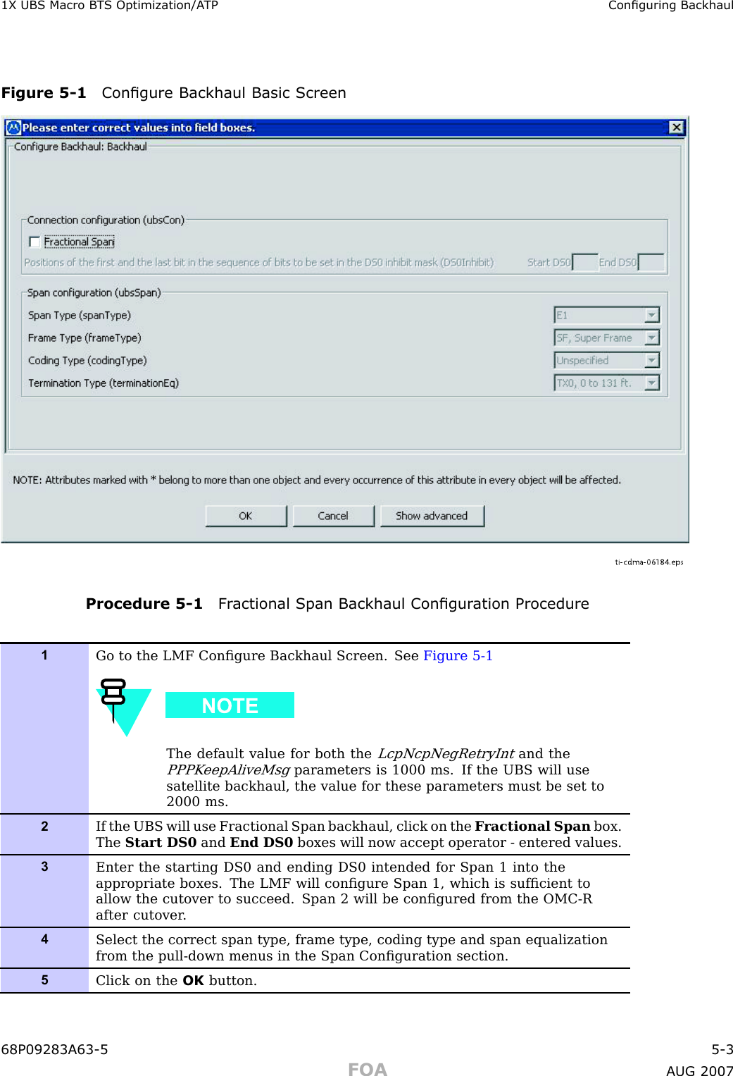1X UBS Macro B T S Optimization/A TP Conguring BackhaulFigure 5 -1 Congure Backhaul Basic Screenti-cdma-06184.epsProcedure 5 -1 Fr actional Span Backhaul Congur ation Procedure1Go to the LMF Conﬁgure Backhaul Screen. See Figure 5-1The default value for both theLcpNcpNegRetryIntand thePPPK eepAliveMsgparameters is 1000 ms. If the UBS will usesatellite backhaul, the value for these parameters must be set to2000 ms.2If the UBS will use Fractional Span backhaul, click on the F ractional Span box.The Start DS0 and End DS0 boxes will now accept operator - entered values.3Enter the starting DS0 and ending DS0 intended for Span 1 into theappropriate boxes. The LMF will conﬁgure Span 1, which is sufﬁcient toallow the cutover to succeed. Span 2 will be conﬁgured from the OMC-Rafter cutover .4Select the correct span type, frame type, coding type and span equalizationfrom the pull-down menus in the Span Conﬁguration section.5Click on the OK button.68P09283A63 -5 5 -3FOA A UG 2007