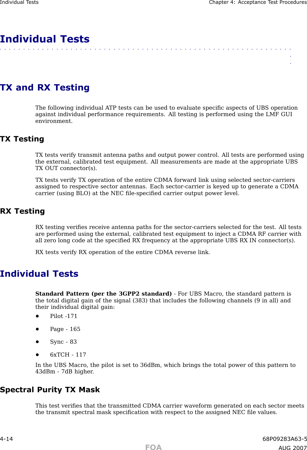 Individual T ests Chapter 4: Acceptance T est ProceduresIndividual Tests■■■■■■■■■■■■■■■■■■■■■■■■■■■■■■■■■■■■■■■■■■■■■■■■■■■■■■■■■■■■■■■■TX and RX TestingThe following individual A TP tests can be used to evaluate speciﬁc aspects of UBS operationagainst individual performance requirements. All testing is performed using the LMF GUIenvironment.TX TestingTX tests verify transmit antenna paths and output power control. All tests are performed usingthe external, calibrated test equipment. All measurements are made at the appropriate UBSTX OUT connector(s).TX tests verify TX operation of the entire CDMA forward link using selected sector -carriersassigned to respective sector antennas. Each sector -carrier is keyed up to generate a CDMAcarrier (using BLO) at the NEC ﬁle -speciﬁed carrier output power level.RX TestingRX testing veriﬁes receive antenna paths for the sector -carriers selected for the test. All testsare performed using the external, calibrated test equipment to inject a CDMA RF carrier withall zero long code at the speciﬁed RX frequency at the appropriate UBS RX IN connector(s).RX tests verify RX operation of the entire CDMA reverse link.Individual TestsStandard P attern (per the 3GPP2 standard) - F or UBS Macro, the standard pattern isthe total digital gain of the signal (383) that includes the following channels (9 in all) andtheir individual digital gain:•Pilot -171•P age - 165•Sync - 83•6xTCH - 117In the UBS Macro, the pilot is set to 36dBm, which brings the total power of this pattern to43dBm - 7dB higher .Spectral Purity TX MaskThis test veriﬁes that the transmitted CDMA carrier waveform generated on each sector meetsthe transmit spectral mask speciﬁcation with respect to the assigned NEC ﬁle values.4 -14 68P09283A63 -5FOA A UG 2007