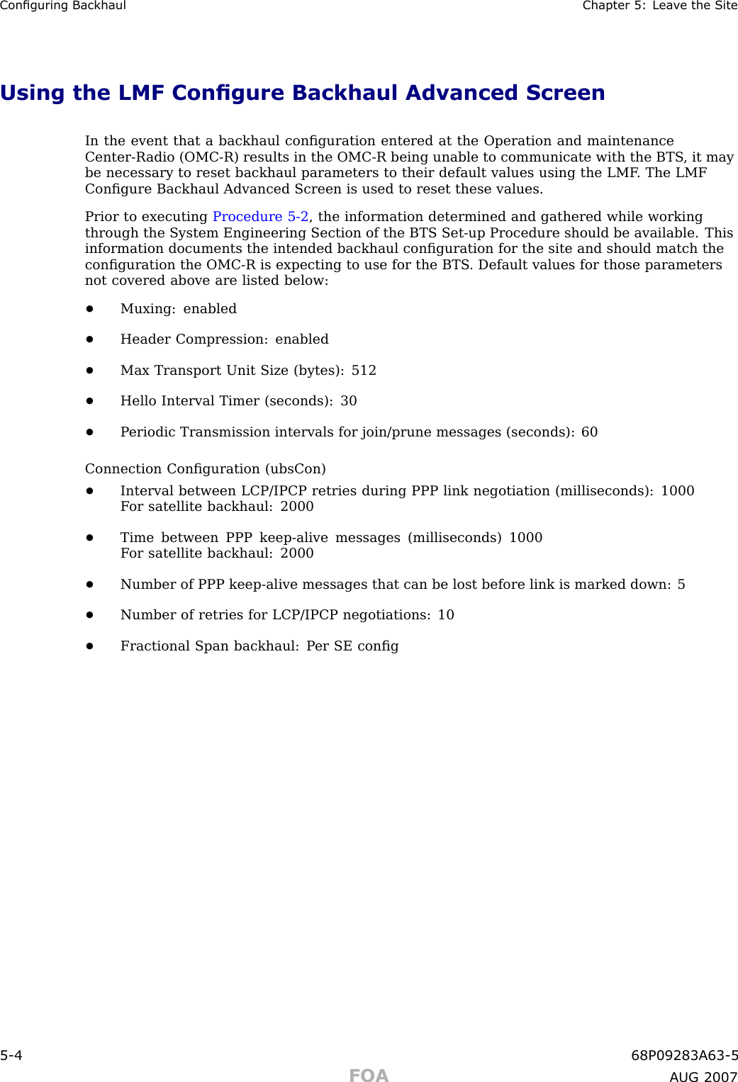 Conguring Backhaul Chapter 5: Lea v e the SiteUsing the LMF Congure Backhaul Advanced ScreenIn the event that a backhaul conﬁguration entered at the Operation and maintenanceCenter -R adio (OMC -R) results in the OMC -R being unable to communicate with the BTS , it maybe necessary to reset backhaul parameters to their default values using the LMF . The LMFConﬁgure Backhaul Advanced Screen is used to reset these values.Prior to executing Procedure 5 -2 , the information determined and gathered while workingthrough the System Engineering Section of the BTS Set -up Procedure should be available. Thisinformation documents the intended backhaul conﬁguration for the site and should match theconﬁguration the OMC -R is expecting to use for the BTS . Default values for those parametersnot covered above are listed below:•Muxing: enabled•Header Compression: enabled•Max Transport Unit Size (bytes): 512•Hello Interval Timer (seconds): 30•P eriodic Transmission intervals for join/prune messages (seconds): 60Connection Conﬁguration (ubsCon)•Interval between LCP/IPCP retries during PPP link negotiation (milliseconds): 1000F or satellite backhaul: 2000•Time between PPP keep -alive messages (milliseconds) 1000F or satellite backhaul: 2000•Number of PPP keep -alive messages that can be lost before link is marked down: 5•Number of retries for LCP/IPCP negotiations: 10•Fractional Span backhaul: P er SE conﬁg5 -4 68P09283A63 -5FOA A UG 2007