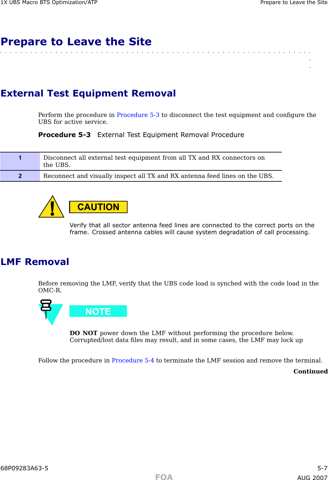 1X UBS Macro B T S Optimization/A TP Prepare to Lea v e the SitePrepare to Leave the Site■■■■■■■■■■■■■■■■■■■■■■■■■■■■■■■■■■■■■■■■■■■■■■■■■■■■■■■■■■■■■■■■External Test Equipment RemovalP erform the procedure in Procedure 5 -3 to disconnect the test equipment and conﬁgure theUBS for active service.Procedure 5 -3 External T est Equipment R emo v al Procedure1Disconnect all external test equipment from all TX and RX connectors onthe UBS .2Reconnect and visually inspect all TX and RX antenna feed lines on the UBS .V erif y that all sector antenna feed lines are connected to the correct ports on thefr ame. Crossed antenna cables will cause system degr adation of call processing.LMF RemovalBefore removing the LMF , verify that the UBS code load is synched with the code load in theOMC -R.DO NOT power down the LMF without performing the procedure below .Corrupted/lost data ﬁles may result, and in some cases, the LMF may lock upF ollow the procedure in Procedure 5 -4 to terminate the LMF session and remove the terminal.Continued68P09283A63 -5 5 -7FOA A UG 2007