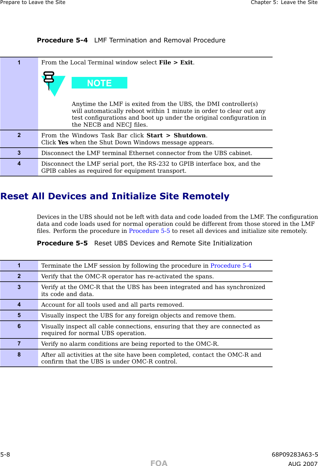 Prepare to Lea v e the Site Chapter 5: Lea v e the SiteProcedure 5 -4 LMF T ermination and R emo v al Procedure1From the Local T erminal window select File &gt; Exit .Anytime the LMF is exited from the UBS , the DMI controller(s)will automatically reboot within 1 minute in order to clear out anytest conﬁgurations and boot up under the original conﬁguration inthe NECB and NECJ ﬁles.2From the W indows T ask Bar click Start &gt; Shutdown .Click Y es when the Shut Down W indows message appears.3Disconnect the LMF terminal Ethernet connector from the UBS cabinet.4Disconnect the LMF serial port, the RS -232 to GPIB interface box, and theGPIB cables as required for equipment transport.Reset All Devices and Initialize Site RemotelyDevices in the UBS should not be left with data and code loaded from the LMF . The conﬁgurationdata and code loads used for normal operation could be different from those stored in the LMFﬁles. P erform the procedure in Procedure 5 -5 to reset all devices and initialize site remotely .Procedure 5 -5 R eset UBS Devices and R emote Site Initialization1T erminate the LMF session by following the procedure in Procedure 5-42V erify that the OMC-R operator has re-activated the spans.3V erify at the OMC-R that the UBS has been integrated and has synchronizedits code and data.4Account for all tools used and all parts removed.5V isually inspect the UBS for any foreign objects and remove them.6V isually inspect all cable connections, ensuring that they are connected asrequired for normal UBS operation.7V erify no alarm conditions are being reported to the OMC-R.8A fter all activities at the site have been completed, contact the OMC-R andconﬁrm that the UBS is under OMC-R control.5 -8 68P09283A63 -5FOA A UG 2007