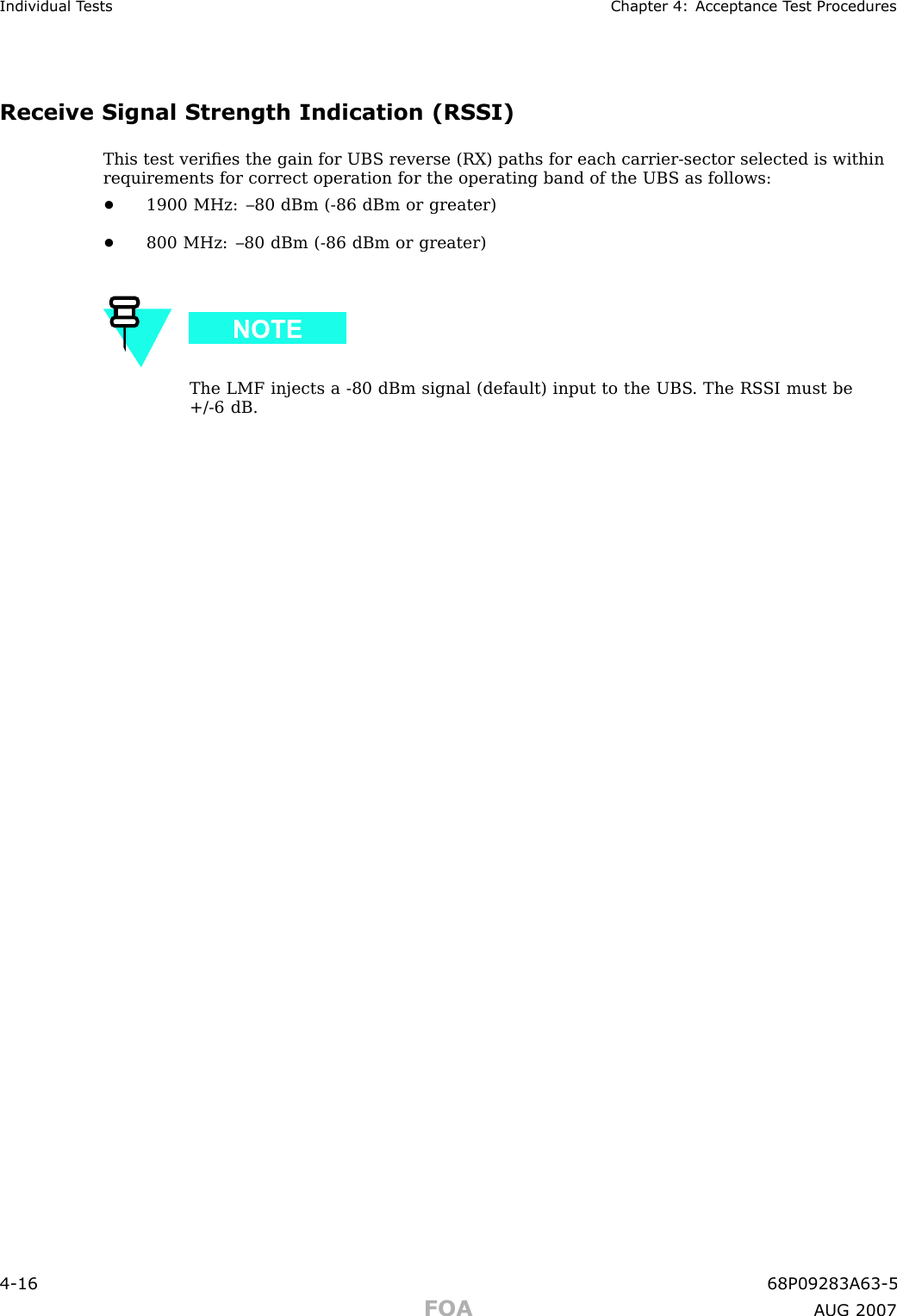 Individual T ests Chapter 4: Acceptance T est ProceduresReceive Signal Strength Indication (RSSI)This test veriﬁes the gain for UBS reverse (RX) paths for each carrier -sector selected is withinrequirements for correct operation for the operating band of the UBS as follows:•1900 MHz: –80 dBm ( -86 dBm or greater)•800 MHz: –80 dBm ( -86 dBm or greater)The LMF injects a -80 dBm signal (default) input to the UBS . The RS SI must be+/ -6 dB.4 -16 68P09283A63 -5FOA A UG 2007