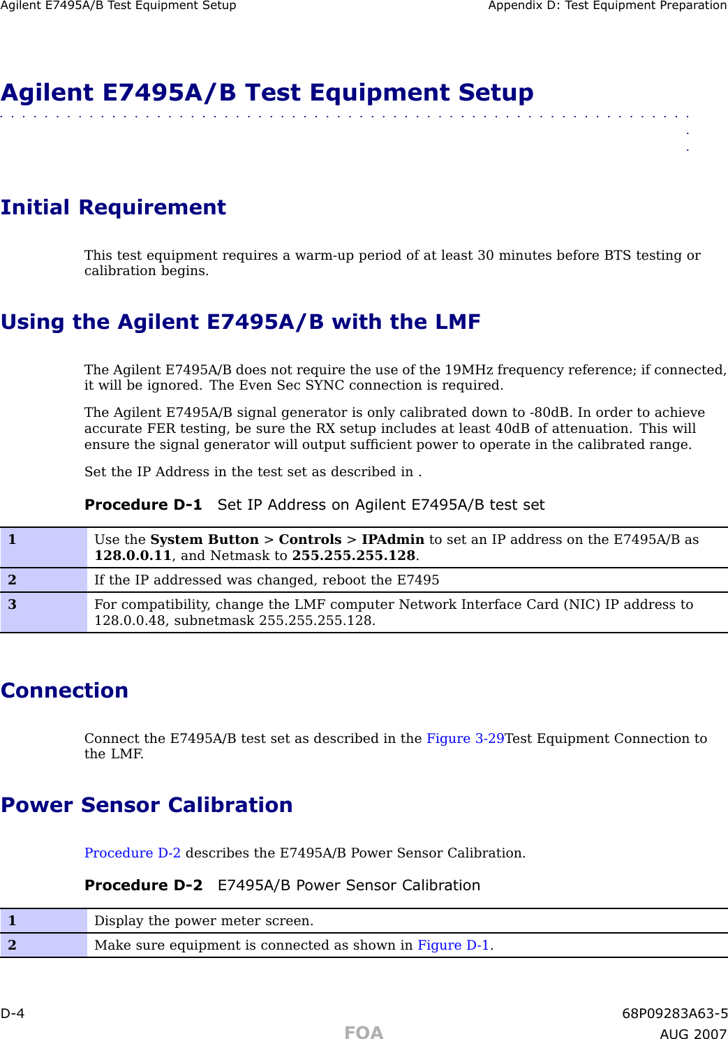 Agilent E7495A/B T est Equipment Setup Appendix D: T est Equipment Prepar ationAgilent E7495A/B Test Equipment Setup■■■■■■■■■■■■■■■■■■■■■■■■■■■■■■■■■■■■■■■■■■■■■■■■■■■■■■■■■■■■■■■■Initial RequirementThis test equipment requires a warm -up period of at least 30 minutes before BTS testing orcalibration begins.Using the Agilent E7495A/B with the LMFThe Agilent E7495A/B does not require the use of the 19MHz frequency reference; if connected,it will be ignored. The Even Sec SYNC connection is required.The Agilent E7495A/B signal generator is only calibrated down to -80dB. In order to achieveaccurate FER testing, be sure the RX setup includes at least 40dB of attenuation. This willensure the signal generator will output sufﬁcient power to operate in the calibrated range.Set the IP Address in the test set as described in .Procedure D -1 Set IP Address on Agilent E7495A/B test set1Use the System Button &gt;Controls &gt;IP Admin to set an IP address on the E7495A/B as128.0.0.11 , and Netmask to 255.255.255.128 .2If the IP addressed was changed, reboot the E74953F or compatibility , change the LMF computer Network Interface Card (NIC) IP address to128.0.0.48, subnetmask 255.255.255.128.ConnectionConnect the E7495A/B test set as described in the Figure 3 -29 T est Equipment Connection tothe LMF .Power Sensor CalibrationProcedure D -2 describes the E7495A/B P ower Sensor Calibration.Procedure D -2 E7495A/B P ower Sensor Calibr ation1Display the power meter screen.2Make sure equipment is connected as shown in Figure D -1 .D -4 68P09283A63 -5FOA A UG 2007
