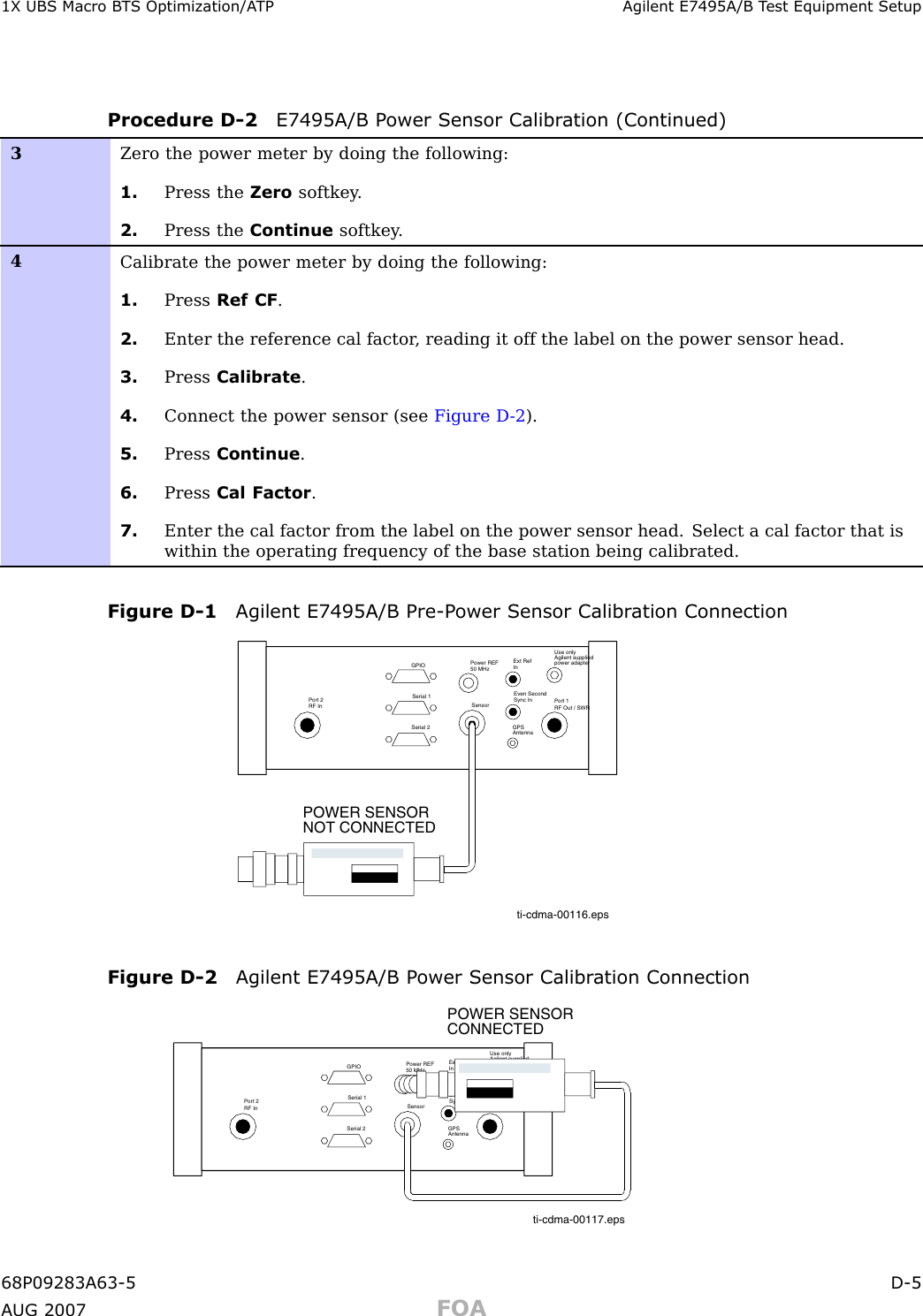 1X UBS Macro B T S Optimization/A TP Agilent E7495A/B T est Equipment SetupProcedure D -2 E7495A/B P ower Sensor Calibr ation (Continued)3Zero the power meter by doing the following:1. Press the Zero softkey .2. Press the Continue softkey .4Calibrate the power meter by doing the following:1. Press Ref CF .2. Enter the reference cal factor , reading it off the label on the power sensor head.3. Press Calibrate .4. Connect the power sensor (see Figure D -2 ).5. Press Continue .6. Press Cal Factor .7. Enter the cal factor from the label on the power sensor head. Select a cal factor that iswithin the operating frequency of the base station being calibrated.Figure D -1 Agilent E7495A/B Pre -P ower Sensor Calibr ation Connectionti-cdma-00116.epsUse onlyAgilent suppliedpower adapterGPSGPIOSerial 1Serial 2Power REF50 MHzSensorExt RefInEven SecondSync InAntennaPort 1RF Out / SWRPort 2RF InPOWER SENSOR NOT CONNECTEDFigure D -2 Agilent E7495A/B P ower Sensor Calibr ation Connectionti-cdma-00117.epsUse onlyAgilent suppliedpower adapterGPSGPIOSerial 1Serial 2Power REF50 MHzSensorExt RefInEven SecondSync InAntennaPort 1RF Out / SWRPort 2RF InPOWER SENSOR CONNECTED68P09283A63 -5 D -5A UG 2007 FOA