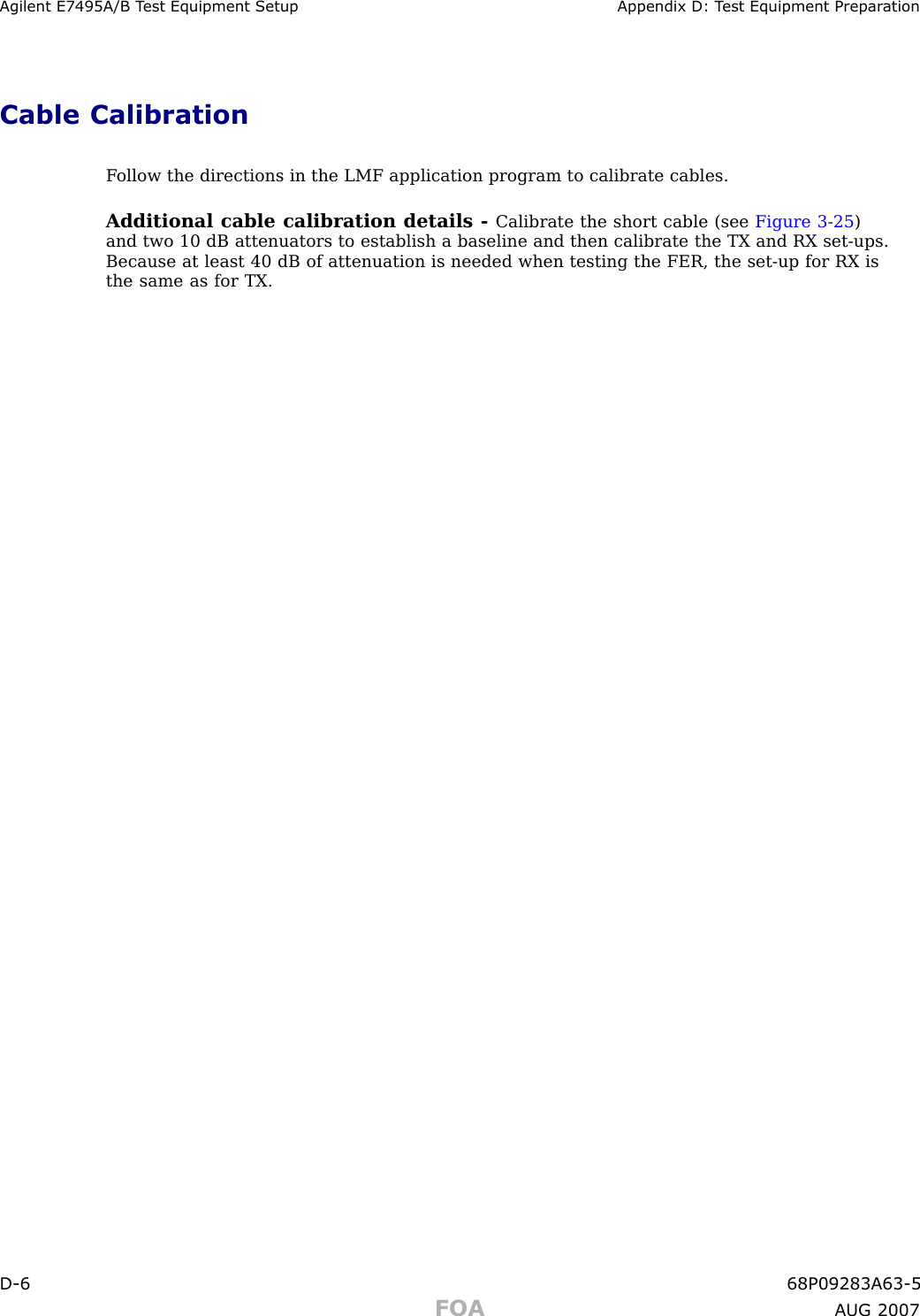 Agilent E7495A/B T est Equipment Setup Appendix D: T est Equipment Prepar ationCable CalibrationF ollow the directions in the LMF application program to calibrate cables.Additional cable calibration details - Calibrate the short cable (see Figure 3 -25 )and two 10 dB attenuators to establish a baseline and then calibrate the TX and RX set -ups.Because at least 40 dB of attenuation is needed when testing the FER, the set -up for RX isthe same as for TX.D -6 68P09283A63 -5FOA A UG 2007