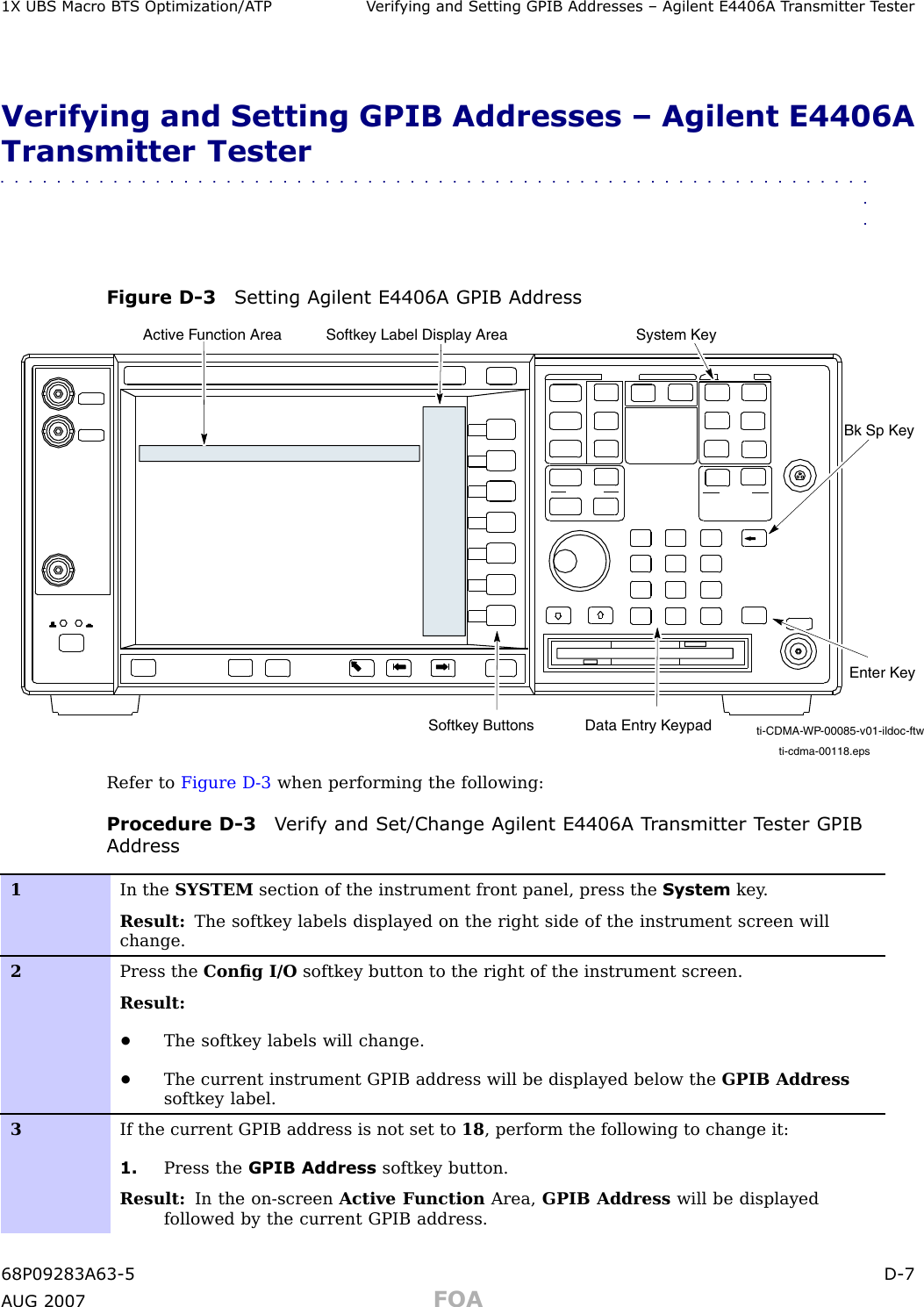 1X UBS Macro B T S Optimization/A TP V erif ying and Setting GPIB Addresses – Agilent E4406A T r ansmitter T esterVerifying and Setting GPIB Addresses – Agilent E4406ATransmitter Tester■■■■■■■■■■■■■■■■■■■■■■■■■■■■■■■■■■■■■■■■■■■■■■■■■■■■■■■■■■■■■■■■Figure D -3 Setting Agilent E4406A GPIB Addressti-cdma-00118.epsSystem KeyBk Sp KeyEnter KeyData Entry KeypadSoftkey ButtonsSoftkey Label Display AreaActive Function Areati-CDMA-WP-00085-v01-ildoc-ftwRefer to Figure D -3 when performing the following:Procedure D -3 V erif y and Set/Change Agilent E4406A T r ansmitter T ester GPIBAddress1In the SYSTEM section of the instrument front panel, press the System key .Result: The softkey labels displayed on the right side of the instrument screen willchange.2Press the Conﬁg I/O softkey button to the right of the instrument screen.Result:•The softkey labels will change.•The current instrument GPIB address will be displayed below the GPIB Addresssoftkey label.3If the current GPIB address is not set to 18 , perform the following to change it:1. Press the GPIB Address softkey button.Result: In the on-screen Active F unction Area, GPIB Address will be displayedfollowed by the current GPIB address.68P09283A63 -5 D -7A UG 2007 FOA