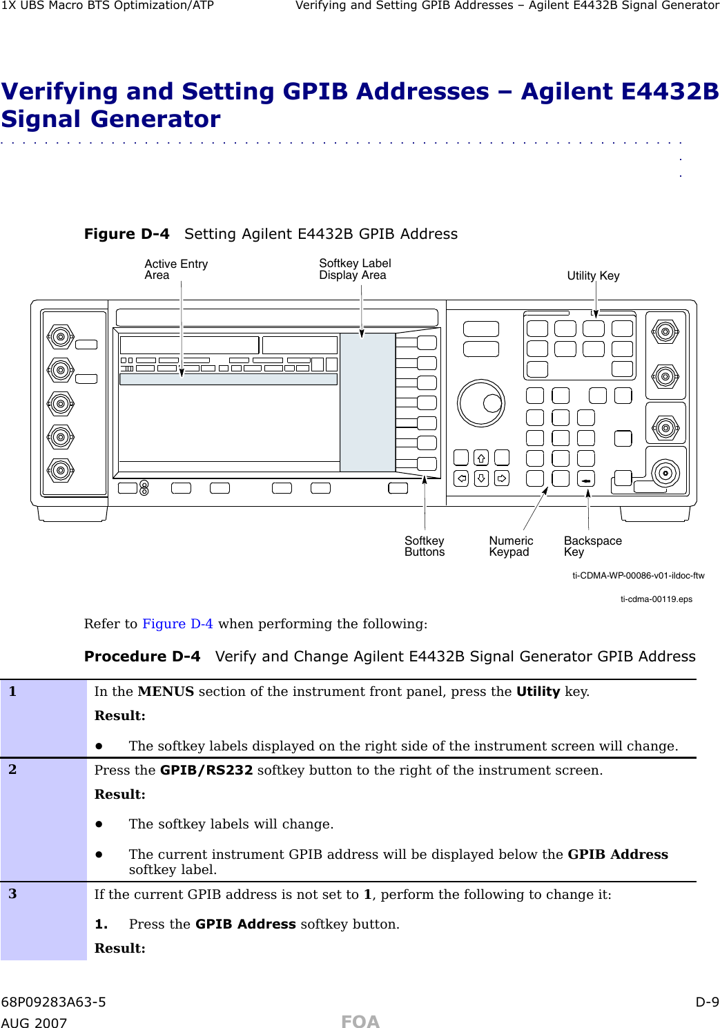 1X UBS Macro B T S Optimization/A TP V erif ying and Setting GPIB Addresses – Agilent E4432B Signal Gener atorVerifying and Setting GPIB Addresses – Agilent E4432BSignal Generator■■■■■■■■■■■■■■■■■■■■■■■■■■■■■■■■■■■■■■■■■■■■■■■■■■■■■■■■■■■■■■■■Figure D -4 Setting Agilent E4432B GPIB Addressti-cdma-00119.epsNumeric KeypadSoftkey ButtonsSoftkey Label Display AreaActive Entry AreaBackspace KeyUtility Keyti-CDMA-WP-00086-v01-ildoc-ftwRefer to Figure D -4 when performing the following:Procedure D -4 V erif y and Change Agilent E4432B Signal Gener ator GPIB Address1In the MENUS section of the instrument front panel, press the Utility key .Result:•The softkey labels displayed on the right side of the instrument screen will change.2Press the GPIB/RS232 softkey button to the right of the instrument screen.Result:•The softkey labels will change.•The current instrument GPIB address will be displayed below the GPIB Addresssoftkey label.3If the current GPIB address is not set to 1, perform the following to change it:1. Press the GPIB Address softkey button.Result:68P09283A63 -5 D -9A UG 2007 FOA