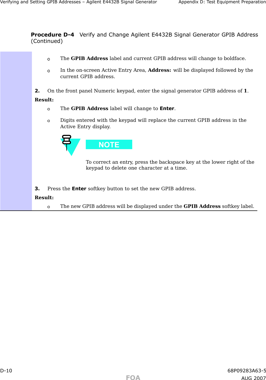 V erif ying and Setting GPIB Addresses – Agilent E4432B Signal Gener ator Appendix D: T est Equipment Prepar ationProcedure D -4 V erif y and Change Agilent E4432B Signal Gener ator GPIB Address(Continued)The GPIB Address label and current GPIB address will change to boldface.In the on-screen Active Entry Area, Address: will be displayed followed by thecurrent GPIB address.2. On the front panel Numeric keypad, enter the signal generator GPIB address of 1.Result:The GPIB Address label will change to Enter .Digits entered with the keypad will replace the current GPIB address in theActive Entry display .T o correct an entry , press the backspace key at the lower right of thekeypad to delete one character at a time.3. Press the Enter softkey button to set the new GPIB address.Result:The new GPIB address will be displayed under the GPIB Address softkey label.D -10 68P09283A63 -5FOA A UG 2007