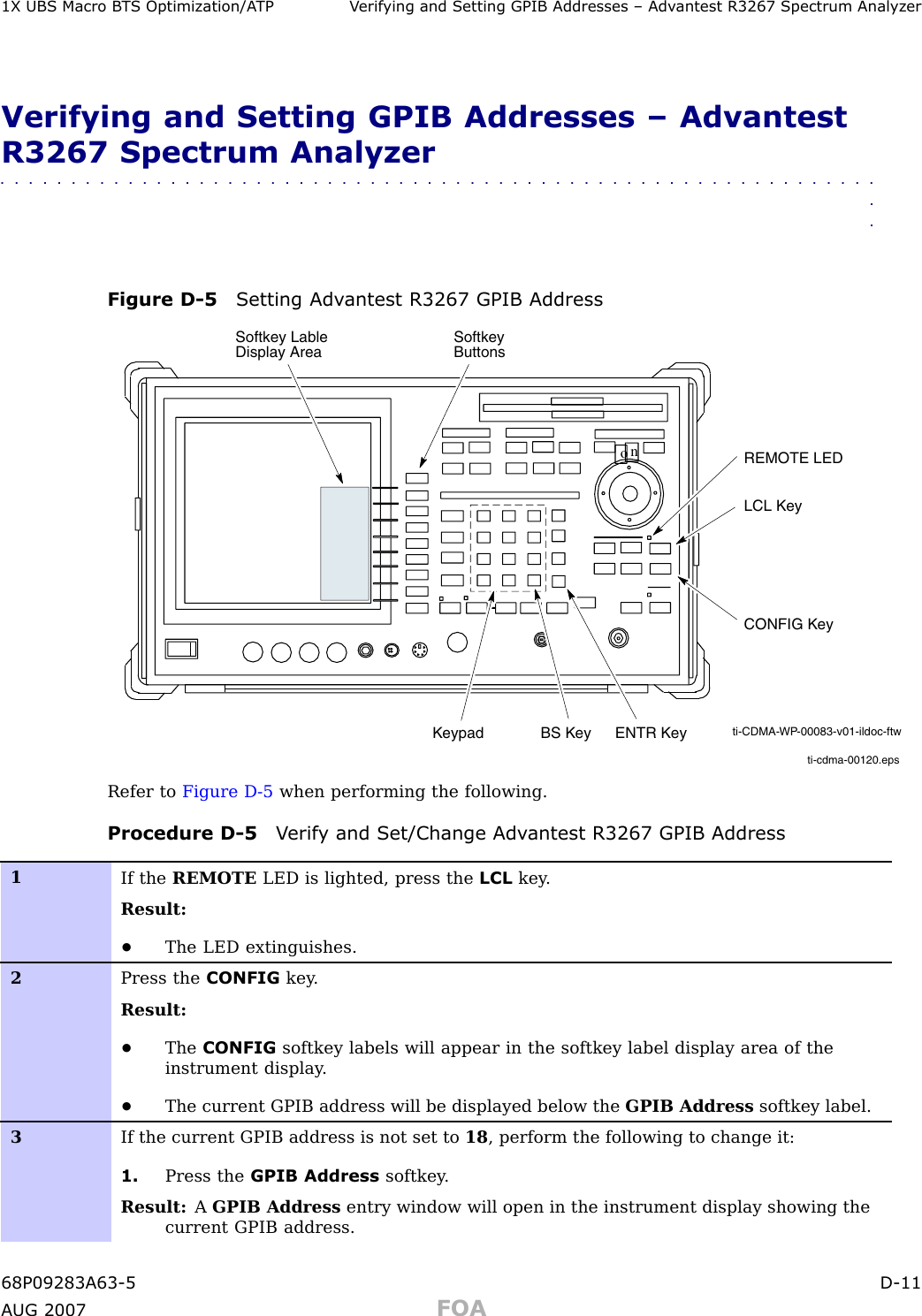 1X UBS Macro B T S Optimization/A TP V erif ying and Setting GPIB Addresses – Adv antest R3267 Spectrum Analyz erVerifying and Setting GPIB Addresses – AdvantestR3267 Spectrum Analyzer■■■■■■■■■■■■■■■■■■■■■■■■■■■■■■■■■■■■■■■■■■■■■■■■■■■■■■■■■■■■■■■■Figure D -5 Setting Adv antest R3267 GPIB Addressti-cdma-00120.epsonREMOTE LEDLCL KeyCONFIG KeySoftkey Lable Display Area Softkey ButtonsKeypad BS Key ENTR Key ti-CDMA-WP-00083-v01-ildoc-ftwRefer to Figure D -5 when performing the following.Procedure D -5 V erif y and Set/Change Adv antest R3267 GPIB Address1If the REMOTE LED is lighted, press the LCL key .Result:•The LED extinguishes.2Press the CONFIG key .Result:•The CONFIG softkey labels will appear in the softkey label display area of theinstrument display .•The current GPIB address will be displayed below the GPIB Address softkey label.3If the current GPIB address is not set to 18 , perform the following to change it:1. Press the GPIB Address softkey .Result: AGPIB Address entry window will open in the instrument display showing thecurrent GPIB address.68P09283A63 -5 D -11A UG 2007 FOA