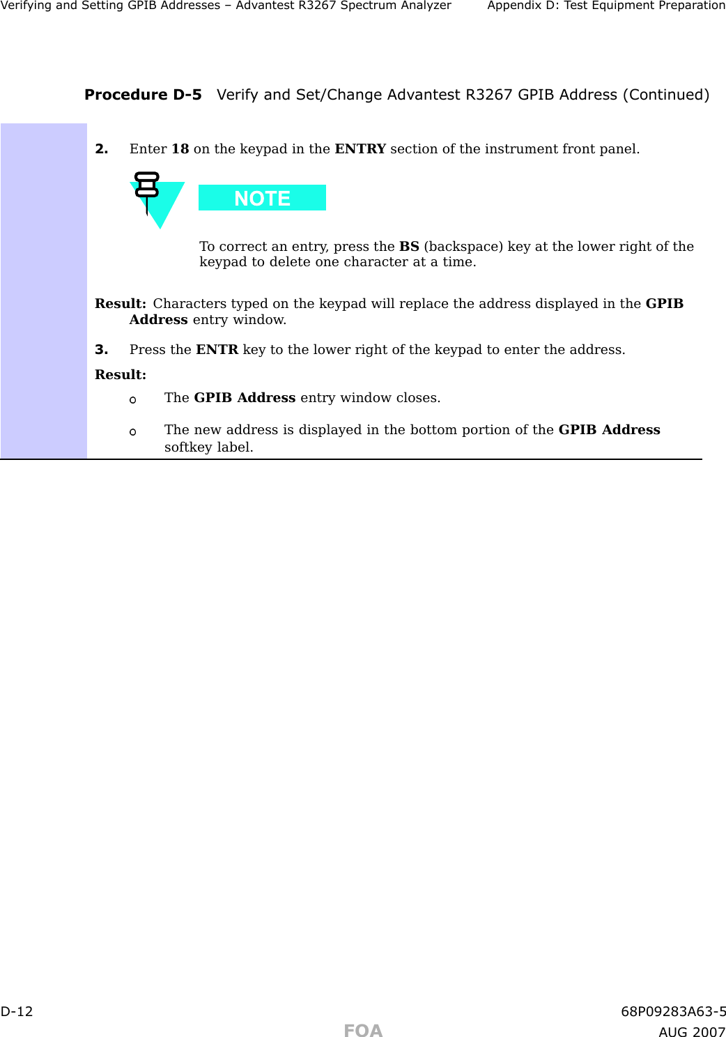 V erif ying and Setting GPIB Addresses – Adv antest R3267 Spectrum Analyz er Appendix D: T est Equipment Prepar ationProcedure D -5 V erif y and Set/Change Adv antest R3267 GPIB Address (Continued)2. Enter 18 on the keypad in the ENTR Y section of the instrument front panel.T o correct an entry , press the BS (backspace) key at the lower right of thekeypad to delete one character at a time.Result: Characters typed on the keypad will replace the address displayed in the GPIBAddress entry window .3. Press the ENTR key to the lower right of the keypad to enter the address.Result:The GPIB Address entry window closes.The new address is displayed in the bottom portion of the GPIB Addresssoftkey label.D -12 68P09283A63 -5FOA A UG 2007