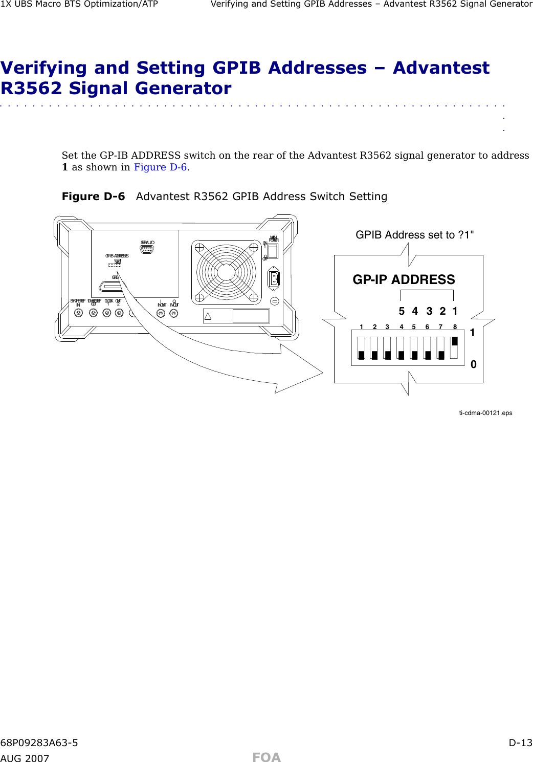 1X UBS Macro B T S Optimization/A TP V erif ying and Setting GPIB Addresses – Adv antest R3562 Signal Gener atorVerifying and Setting GPIB Addresses – AdvantestR3562 Signal Generator■■■■■■■■■■■■■■■■■■■■■■■■■■■■■■■■■■■■■■■■■■■■■■■■■■■■■■■■■■■■■■■■Set the GP -IB ADDRES S switch on the rear of the Advantest R3562 signal generator to address1as shown in Figure D -6 .Figure D -6 Adv antest R3562 GPIB Address S witch Settingti-cdma-00121.epsSERIALI/OGPIBCLOCK OUT12MAINPOWER10SYNTHEREFIN 10MHZREFOUTONOFFQIN/OUTIIN/OUTLOCALOUTGP-IBADDRESSES543211 2 3 4 5 6 7 85 4 3 2 1GP-IP ADDRESS10GPIB Address set to ?1&quot;68P09283A63 -5 D -13A UG 2007 FOA