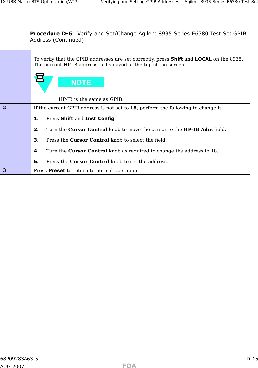 1X UBS Macro B T S Optimization/A TP V erif ying and Setting GPIB Addresses – Agilent 8935 Series E6380 T est SetProcedure D -6 V erif y and Set/Change Agilent 8935 Series E6380 T est Set GPIBAddress (Continued)T o verify that the GPIB addresses are set correctly , press Shift and LOCAL on the 8935.The current HP -IB address is displayed at the top of the screen.HP -IB is the same as GPIB.2If the current GPIB address is not set to 18 , perform the following to change it:1. Press Shift and Inst Cong .2. Turn the Cursor Control knob to move the cursor to the HP -IB Adrs ﬁeld.3. Press the Cursor Control knob to select the ﬁeld.4. Turn the Cursor Control knob as required to change the address to 18.5. Press the Cursor Control knob to set the address.3Press Preset to return to normal operation.68P09283A63 -5 D -15A UG 2007 FOA