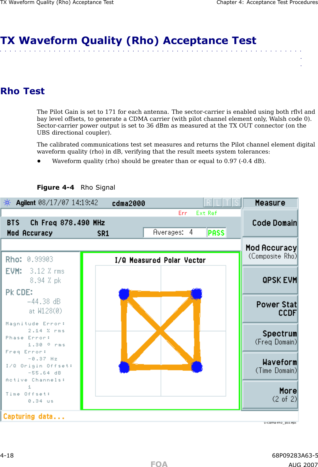 TX W a v eform Qualit y (Rho) Acceptance T est Chapter 4: Acceptance T est ProceduresTX Waveform Quality (Rho) Acceptance Test■■■■■■■■■■■■■■■■■■■■■■■■■■■■■■■■■■■■■■■■■■■■■■■■■■■■■■■■■■■■■■■■Rho TestThe Pilot Gain is set to 171 for each antenna. The sector -carrier is enabled using both rﬂvl andbay level offsets, to generate a CDMA carrier (with pilot channel element only , W alsh code 0).Sector -carrier power output is set to 36 dBm as measured at the TX OUT connector (on theUBS directional coupler).The calibrated communications test set measures and returns the Pilot channel element digitalwaveform quality (rho) in dB, verifying that the result meets system tolerances:•W aveform quality (rho) should be greater than or equal to 0.97 ( -0.4 dB).Figure 4 -4 Rho Signalti-cdma-rho_p to.eps4 -18 68P09283A63 -5FOA A UG 2007