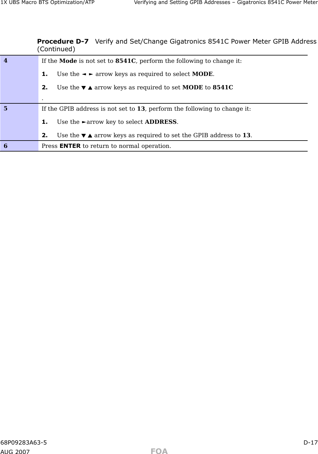 1X UBS Macro B T S Optimization/A TP V erif ying and Setting GPIB Addresses – Gigatronics 8541C P ower MeterProcedure D -7 V erif y and Set/Change Gigatronics 8541C P ower Meter GPIB Address(Continued)4If the Mode is not set to 8541C , perform the following to change it:1. Use the ◄ ◄◄► ►►arrow keys as required to select MODE .2. Use the arrow keys as required to set MODE to 8541C.5If the GPIB address is not set to 13 , perform the following to change it:1. Use the ► ►►arrow key to select ADDRES S .2. Use the arrow keys as required to set the GPIB address to 13 .6Press ENTER to return to normal operation.68P09283A63 -5 D -17A UG 2007 FOA