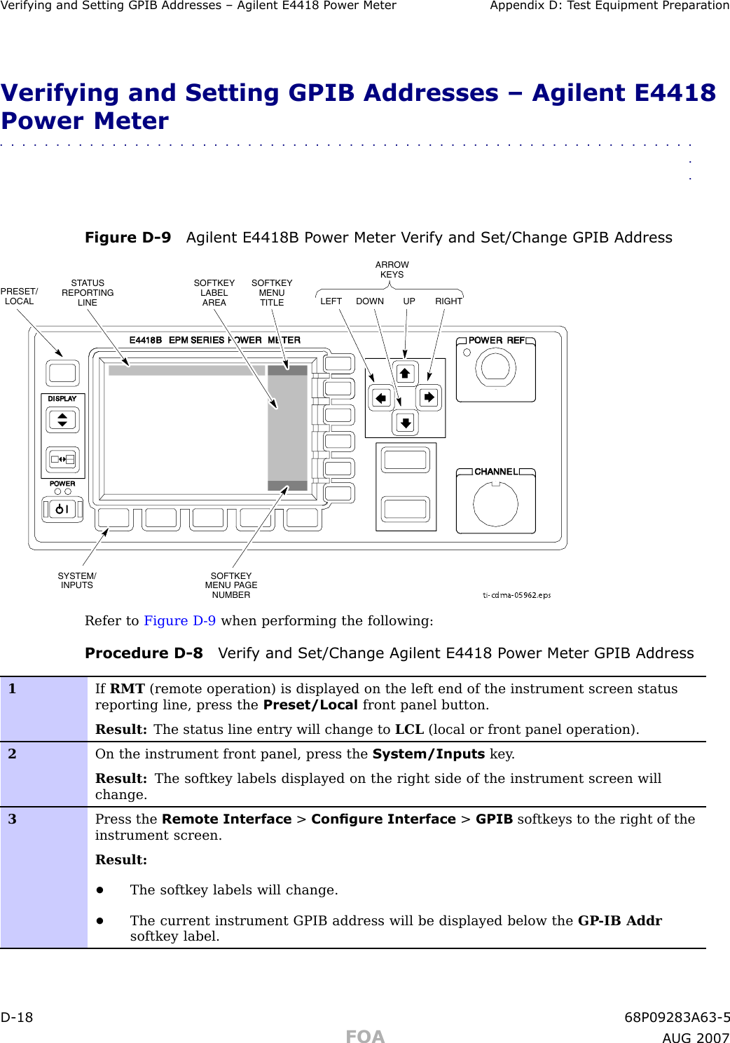 V erif ying and Setting GPIB Addresses – Agilent E4418 P ower Meter Appendix D: T est Equipment Prepar ationVerifying and Setting GPIB Addresses – Agilent E4418Power Meter■■■■■■■■■■■■■■■■■■■■■■■■■■■■■■■■■■■■■■■■■■■■■■■■■■■■■■■■■■■■■■■■Figure D -9 Agilent E4418B P ower Meter V erif y and Set/Change GPIB Addressti-cdma-05962.epsLEFT DOWN UP RIGHTARROWKEYSPRESET/LOCALSYSTEM/INPUTSSTATUSREPORTINGLINESOFTKEYLABELAREASOFTKEYMENUTITLESOFTKEYMENU PAGENUMBERRefer to Figure D -9 when performing the following:Procedure D -8 V erif y and Set/Change Agilent E4418 P ower Meter GPIB Address1If RMT (remote operation) is displayed on the left end of the instrument screen statusreporting line, press the Preset/Local front panel button.Result: The status line entry will change to LCL (local or front panel operation).2On the instrument front panel, press the System/Inputs key .Result: The softkey labels displayed on the right side of the instrument screen willchange.3Press the Remote Interface &gt;Congure Interface &gt;GPIB softkeys to the right of theinstrument screen.Result:•The softkey labels will change.•The current instrument GPIB address will be displayed below the GP -IB Addrsoftkey label.D -18 68P09283A63 -5FOA A UG 2007