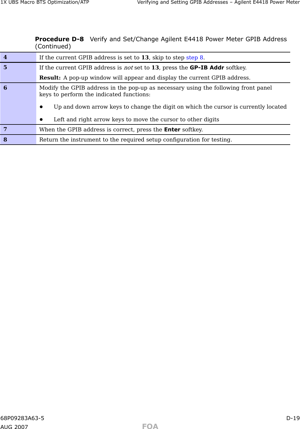 1X UBS Macro B T S Optimization/A TP V erif ying and Setting GPIB Addresses – Agilent E4418 P ower MeterProcedure D -8 V erif y and Set/Change Agilent E4418 P ower Meter GPIB Address(Continued)4If the current GPIB address is set to 13 , skip to step step 8 .5If the current GPIB address isnotset to 13 , press the GP-IB Addr softkey .Result: A pop-up window will appear and display the current GPIB address.6Modify the GPIB address in the pop-up as necessary using the following front panelkeys to perform the indicated functions:•Up and down arrow keys to change the digit on which the cursor is currently located•Left and right arrow keys to move the cursor to other digits7When the GPIB address is correct, press the Enter softkey .8Return the instrument to the required setup conﬁguration for testing.68P09283A63 -5 D -19A UG 2007 FOA