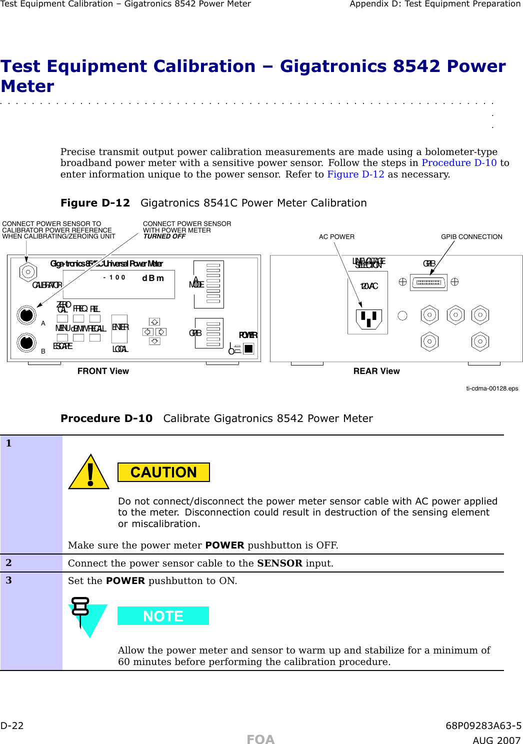 T est Equipment Calibr ation – Gigatronics 8542 P ower Meter Appendix D: T est Equipment Prepar ationTest Equipment Calibration – Gigatronics 8542 PowerMeter■■■■■■■■■■■■■■■■■■■■■■■■■■■■■■■■■■■■■■■■■■■■■■■■■■■■■■■■■■■■■■■■Precise transmit output power calibration measurements are made using a bolometer -typebroadband power meter with a sensitive power sensor . F ollow the steps in Procedure D -10 toenter information unique to the power sensor . Refer to Figure D -12 as necessary .Figure D -12 Gigatronics 8541C P ower Meter Calibr ationti-cdma-00128.epsCONNECT POWER SENSOR WITH POWER METER TURNED OFFCONNECT POWER SENSOR TO CALIBRATOR POWER REFERENCE WHEN CALIBRATING/ZEROING UNITCALIBRATORZEROCAL FREQRELMENUESCAPEdB/MWRECALLLOCALENTERAMODEGPIBPOWERIOGiga-tronics8542CUniversalPowerMeterdB m- 1 0 0LINEVOLTAGESELECTION GPIB120VACFRONT View REAR ViewGPIB CONNECTIONAC POWERABProcedure D -10 Calibr ate Gigatronics 8542 P ower Meter1Do not connect/disconnect the power meter sensor cable with AC power appliedto the meter . Disconnection could result in destruction of the sensing elementor miscalibr ation.Make sure the power meter POWER pushbutton is OFF .2Connect the power sensor cable to the SENSOR input.3Set the POWER pushbutton to ON .Allow the power meter and sensor to warm up and stabilize for a minimum of60 minutes before performing the calibration procedure.D -22 68P09283A63 -5FOA A UG 2007