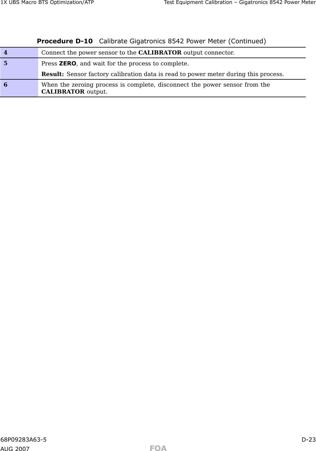 1X UBS Macro B T S Optimization/A TP T est Equipment Calibr ation – Gigatronics 8542 P ower MeterProcedure D -10 Calibr ate Gigatronics 8542 P ower Meter (Continued)4Connect the power sensor to the CALIBRA TOR output connector .5Press ZERO , and wait for the process to complete.Result: Sensor factory calibration data is read to power meter during this process.6When the zeroing process is complete, disconnect the power sensor from theCALIBRA TOR output.68P09283A63 -5 D -23A UG 2007 FOA