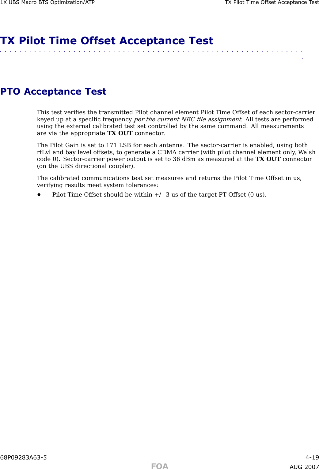 1X UBS Macro B T S Optimization/A TP TX Pilot Time Offset Acceptance T estTX Pilot Time Offset Acceptance Test■■■■■■■■■■■■■■■■■■■■■■■■■■■■■■■■■■■■■■■■■■■■■■■■■■■■■■■■■■■■■■■■PTO Acceptance TestThis test veriﬁes the transmitted Pilot channel element Pilot Time Offset of each sector -carrierkeyed up at a speciﬁc frequencyper the current NEC ﬁle assignment. All tests are performedusing the external calibrated test set controlled by the same command. All measurementsare via the appropriate TX OUT connector .The Pilot Gain is set to 171 LSB for each antenna. The sector -carrier is enabled, using bothrfLvl and bay level offsets, to generate a CDMA carrier (with pilot channel element only , W alshcode 0). Sector -carrier power output is set to 36 dBm as measured at the TX OUT connector(on the UBS directional coupler).The calibrated communications test set measures and returns the Pilot Time Offset in us,verifying results meet system tolerances:•Pilot Time Offset should be within +/– 3 us of the target PT Offset (0 us).68P09283A63 -5 4 -19FOA A UG 2007