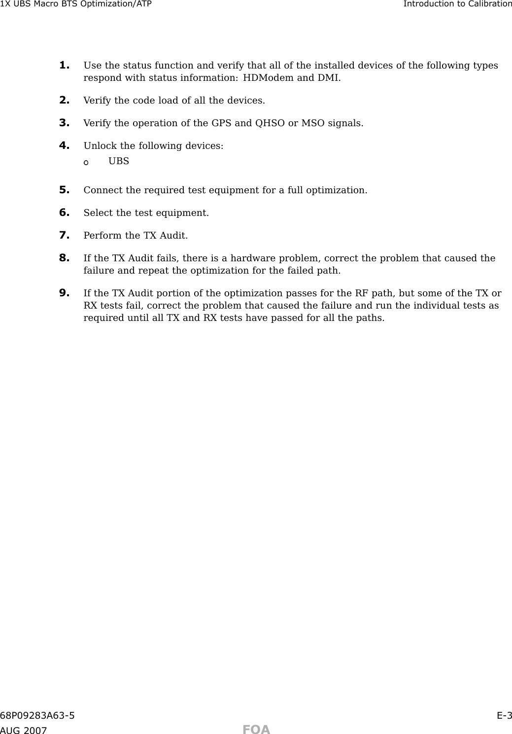 1X UBS Macro B T S Optimization/A TP Introduction to Calibr ation1. Use the status function and verify that all of the installed devices of the following typesrespond with status information: HDModem and DMI.2. V erify the code load of all the devices.3. V erify the operation of the GPS and QHSO or MSO signals.4. Unlock the following devices:UBS5. Connect the required test equipment for a full optimization.6. Select the test equipment.7. P erform the TX Audit.8. If the TX Audit fails, there is a hardware problem, correct the problem that caused thefailure and repeat the optimization for the failed path.9. If the TX Audit portion of the optimization passes for the RF path, but some of the TX orRX tests fail, correct the problem that caused the failure and run the individual tests asrequired until all TX and RX tests have passed for all the paths.68P09283A63 -5 E -3A UG 2007 FOA